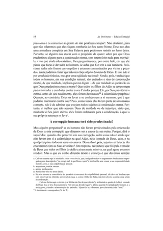 54 As Institutas – Edição Especial
pressiona e os convence ao ponto de não poderem escapara
. Não obstante, para
que não toleremos que eles façam zombaria do Seu santo Nome, Deus nos deu
uma armadura completa em Sua Palavra para podermos resistir ao furor deles.
Portanto, se alguém nos atacar com o propósito de querer saber por que Deus
predestinou alguns para a condenação eterna, sem terem feito nada para merecê-
la, visto que ainda não existiam, lhes perguntaremos, por outro lado, em que ele
pensa que Deus é devedor ao homem, se acha que Ele tem a sua natureza. Pois,
como todos nós fomos corrompidos e estamos contaminados por vícios e peca-
dos, nada podemos fazer que não nos faça objeto do ódio de Deus. E isso não é
por crueldade tirânica, mas por uma eqüidade racionalb
. Sendo, pois, verdade que
todos os homens, em sua condição natural, são culpados e réus de condenação
mortal, de que maldade, imploro que me digam – de que maldade se queixarão os
que Deus predestinou para a morte? Que todos os filhos de Adão se apresentem
para contender e combater contra o seu Criador porque Ele, por Sua providência
eterna, antes do seu nascimento, eles foram destinados33
à calamidade perpétua!
Quando, ao contrário, Deus os levar a se conhecerem a si mesmos, que é que
poderão murmurar contra isso? Pois, como todos eles fazem parte de uma massa
corrupta, não é de admirar que estejam todos sujeitos à condenação eterna. Por-
tanto, é melhor que não acusem Deus de maldade ou de injustiça, visto que,
mediante o Seu juízo eterno, eles foram ordenados para a condenação, à qual a
sua própria natureza os levac
.
A corrupção humana terá sido predestinada?
Mas alguém perguntarád
se os homens não foram predestinados pela ordenação
de Deus a esta corrupção que dizemos ser a causa da sua ruína. Porque, dirá o
inquiridor, quando eles perecem em sua corrupção, outra coisa não é senão que
eles levam em si a calamidade na qual Adão, pela vontade de Deus, caiu, e na
qual precipitou todos os seus sucessores. Deus não é, pois, injusto em brincar tão
cruelmente com as Suas criaturas? Em resposta, reconheço que foi pela vontade
de Deus que todos os filhos de Adão caíram nesta miséria, na qual agora estamos
retidose
. Mas o que eu venho dizendo desde o começo é que devemos sempre
a. Calvino remete aqui o incrédulo à sua consciência, que, malgrado todos os argumentos intelectuais empre-
gados para desculpá-lo (“se eu agi mal, é que Deus o quis”), lembra-lhe sem cessar a sua responsabilidade
moral e, pois, a sua culpabilidade pessoal.
b. æquissima justitiæ ratione.
c. sponte perducuntur.
d. Acréscimo feito no texto latino.
e. Se nem mesmo a consciência do pecador o convence de culpabilidade pessoal, ele deve se lembrar que
está envolvido na rebelião universal da raça, e, como é filho de Adão, não tem direito a outra coisa senão
à condenação.
Calvino fecha aqui o círculo (e a Bíblia não lhe dá esse direito?), atribuindo a queda de Adão à vontade
de Deus. Isso o leva forçosamente a “pôr em seu devido lugar” a última questão levantada pelo homem, e a
mais grave, citando a admoestação do apóstolo: “Quem és tu, ó homem, para discutires com Deus?”
33
Literalmente: consagrados (N. do T.).
 