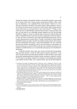 55
retornar tão-somente ao beneplácito de Deusa
, pelo qual Ele mantém a causa oculta
em Si mesmo. Disso não se segue, porém, que possamos detratar a Deusb
, pelo
que nos adiantamos, com o apóstolo Paulo, desta maneira: “Quem és tu, ó ho-
mem, para discutires com Deus?! Porventura, pode o objeto perguntar a quem o
fez: Por que me fizeste assim? Ou não tem o oleiro direito sobre a massa, para do
mesmo barro fazer um vaso para honra e outro, para desonra?”c34
Dirão os opo-
nentes que não se pode defender retamente dessa maneira a justiça de Deus, mas
que isso não passa de um subterfúgio próprio daqueles que não têm desculpa
satisfatória. Porque se vê que isso não diz nada, exceto que o poder de Deus não
pode ser impedido de fazer o que bem Lhe parece. Digo que é coisa bem diferen-
te. Pois, que motivo mais firme e mais forte se poderá apresentar do que o de nos
exortar a que pensemos em quem Deus é? Porque, como poderia cometer alguma
iniqüidadeAquele que julga o mundo? Se é próprio da Sua natureza fazer justiça,
Ele ama naturalmente essa justiça, e odeia toda iniqüidaded
. Por isso o apóstolo
não procurou nenhum esconderijo, como se estivesse surpreso ou derrotado; mas
ele quis mostrar que a justiça de Deus é tão alta e tão excelente que não deve ser
reduzida à medida humana ou ser comprimida pela pequenez do entendimentoe
dos homens.
O apóstolo confessa, alto e claro, que os juízos de Deus têm uma profundi-
dade que pode abismar a mente de todos quantos queiram alcançá-los. E não
seria coisa por demais irracional querer submeter as obras de Deus a uma condi-
ção na qual, quando pudéssemos entender a razão, ousaríamos vituperá-lo, insultá-
lo? Pois logo aí vem algum maniqueu ou Celestino ou outro herege para caluniar
a providência de Deus! Digo, com o apóstolo Paulo, que não há necessidade de
169
João (Johannes) Duns Scotus (1265 ou 1274-1308). Filósofo medieval, autor de comentários da Bíblia, de
Aristóteles e das Sentenças de Pedro Lombardo, e outras obras. Defendia, entre outras coisas, que se pode
obter um puro conhecimento da teologia somente pelo uso da razão. É chamado “Doctor Subtilis” (Doutor
Sutil). Não há certeza sobre onde nasceu, apesar do nome (“Scotus” – “Scot” – escocês). Alguns dizem que
ele nasceu na Inglaterra, outros, na Irlanda do Norte (N. do T.).
170
Guilherme de Occam, ou de Ockham, inglês (nasceu entre 1290 e 1300, aproximadamente, e morreu por volta
de 1349). Um dos “escolásticos”, chamado “Doctor Singularis et Invincibilis” (Doutor Singular e Invencível).
Tornou-se mais famoso por suas obras sobre lógica e sobre filosofia, e por sua teoria política (N. do T.).
a. A expressão “tão-somente ao beneplácito de Deus” implica que, em Seu “beneplácito”, Deus tem a razão
ou “a causa oculta em Si mesmo”. E mostra que estamos longe da doutrina que o próprio Calvino imputa a
Scotus169
e que Occam170
certamente sustentava sobre a arbitrariedade divina. Para Calvino, não existe
causa ou razão mais alta que a vontade de Deus, mas a vontade de Deus tem, ela própria, razões de sabedoria
e justiça inacessíveis ao nosso entendimento. Durante toda a sua vida, Calvino muitas vezes protestou
contra a identificação da sua doutrina com a que ele imputa, com ou sem razão, a Scotus. (Ver isso na edição
de 1560 das Institutas de Calvino, III, XXIII, 2 e 4.)
34
Ef 3; [Rm 9.20, 21].
b. huic obtrectationi Deum subjacere.
c. in contumeliam.
d. Calvino toma posição aqui contra o scotismo [relativo a Duns Scotus], que admitia arbitrariedade em Deus.
Para o nosso reformador, tudo depende efetivamente da livre vontade de Deus, mas esta vontade é justa por
natureza.
e. absorbendæ mentes.
 