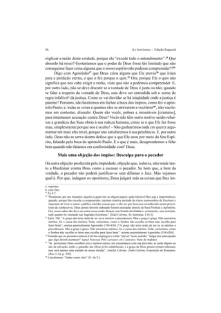 56 As Institutas – Edição Especial
explicar a razão desta verdade, porque ela “excede todo o entendimento”.35
Que
absurdo há nisso? Gostaríamos que o poder de Deus fosse tão limitado que não
conseguisse fazer coisa alguma que o nosso espírito não pudesse compreender?!36
Digo com Agostinho37
que Deus criou alguns que Ele previu38
que iriam
para a perdição eterna, e que o fez porque o quis.39
Ora, porque Ele o quis não
significa que nos cabe exigir a razão, visto que não a podemos compreender. E,
por outro lado, não se deve discutir se a vontade de Deus é justa ou não; quando
se falar a respeito da vontade de Deus, esta deve ser entendida sob o nome de
regra infalívela
da justiça. Como se vai duvidar se há iniqüidade onde a justiça é
patente? Portanto, não hesitemos em fechar a boca dos ímpios, como fez o após-
tolo Paulo; e, todas as vezes e quantas eles se atreverem a vociferar40
, não vacile-
mos em contestar, dizendo: Quem são vocês, pobres e miseráveis [criaturas],
para intentarem acusação contra Deus? Vocês não têm outro motivo senão rebai-
xar a grandeza das Suas obras à sua rudeza humana, como se o que Ele faz fosse
mau, simplesmente porque nos é oculto! – Não ganharemos nada em querer argu-
mentar em mais alto nível, porque não satisfaremos à sua petulância. E, por outro
lado, Deus não se serve doutra defesa que a que Ele usou por meio do Seu Espí-
rito, falando pela boca do apóstolo Paulo. E o que é mais, desaprendemos a falar
bem quando não falamos em conformidade comb
Deus.
Mais uma objeção dos ímpios: Desculpa para o pecador
Há outra objeção produzida pela impiedade, objeção que, todavia, não tende tan-
to a blasfemar contra Deus como a escusar o pecador. Se bem que, a bem da
verdade, o pecador não poderá justificar-se sem difamar o Juiz. Mas vejamos
qual é. Por que, indagam os opositores, Deus julgará más as coisas que lhes im-
a. suprema.
b. cum Deo.
35
Fp 4.7.
36
“Ponderem, por uns instantes, aqueles a quem isto se afigura áspero, quão tolerável lhes seja a impertinência,
quando, porque lhes excede a compreensão, rejeitam matéria atestada de claros testemunhos da Escritura e
inquinam de vício o serem a público trazidas cousas que, a não ser que houvesse reconhecido serem provei-
tosas de conhecer-se, Deus jamais haveria ordenado fossem ensinadas através de Seus Profetas e Apóstolos.
Ora, nosso saber não deve ser outra cousa senão abraçar com branda docilidade e, certamente, sem restrição,
tudo quanto foi ensinado nas Sagradas Escrituras.” [João Calvino, As Institutas, I.18.4].
37
Epist. 106. “A graça não teria razão de ser se os méritos a precedessem. Mas a graça é graça. Não encontrou
méritos, foi a causa dos méritos. Vede, caríssimos, como o Senhor não escolhe os bons mas escolhe para
fazer bons”, orienta pastoralmente Agostinho (354-430). [“A graça não teria razão de ser se os méritos a
precedessem. Mas a graça é graça. Não encontrou méritos, foi a causa dos méritos. Vede, caríssimos, como
o Senhor não escolhe os bons mas escolhe para fazer bons”, orienta pastoralmente Agostinho (354-430)].
38
Entendo que no presente contexto Calvino empregou o verbo “prever” neste sentido: ”Julgar por antecipação
que algo deverá acontecer” (apud Nouveau Petit Larousse em Couleurs). Nota do tradutor.
39
“Se porventura Deus escolheu uns e rejeitou outros, em consonância com sua previsão, se serão dignos ou
não da salvação, então o galardão das obras já foi estabelecido, e a graça de Deus jamais reinará soberana,
mas será apenas uma metade de nossa eleição”, conclui Calvino. [João Calvino, Exposição de Romanos,
(Rm 11.6), p. 389].
40
Literalmente: “ladrar como cães” (N. do T.).
 