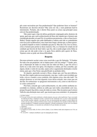 57
pôs como necessárias por Sua predestinação? Que poderiam fazer os homens?
Resistiriam aos decretos divinos? Mas seria em vão, e nem poderiam fazê-lo
inteiramente. Portanto, não é direito Deus punir as coisas cuja principal causa
está em Sua predestinação.
Não usarei aqui o tipo de defesa geralmente empregado pelos doutores da
igreja, qual seja, que o pré-conhecimento de Deus não impede que o homem seja
considerado pecador, no qual Ele vê as práticas pecaminosas, e não os Seus [esco-
lhidos]. Porque aqueles que estão habituados a rodeios sutis não se contentariam
com isso [caso acedêssemos], mas iriam mais longe e diriam que, se Deus quises-
se, poderia impedir os males e maldades que previu. Mas não o fez. Em vez disso,
criou o homem para portar-se dessa maneira. Ora, se o homem foi criado em tal
condição que haveria de fazer tudo o que faz, não se pode julgar como faltas as
coisas que ele não pode evitar e às quais ficou adstrito pelo querer de Deus.
Vejamos como se pode sair dessa dificuldade.
Resposta
Devemos primeiro aceitar como coisa resolvida o que diz Salomão: “O Senhor
faz tudo com um propósito; até os ímpios para o diaa
do castigo”.41
Sendo, pois,
que a disposição de todas as coisas está nas mãos de Deus, e que Ele envia a
morte ou a vida como Lhe apraz, Ele dispensa e ordena, por Seu conselho, que
alguns, desde o ventre de sua mãe, sejam certa e seguramente destinados à morte
eterna, para que o Seu Nome seja glorificado na perdição deles.
Se alguém, querendo escusar a Deus, alegar que, por Sua providência,
Ele não lhes impõe nada necessariamente, mas que, vendo a perversidade que
terão, cria-os visando a essa condição, dirá alguma coisa, mas não tudob
. Os
antigos doutores se serviam algumas vezes dessa solução, mas como que em
dúvida. Os sorbonistasc
se apegaram inteiramente a ela, como se não houves-
se como contestá-lad
.
Pois bem, concedo que o pré-conhecimento, só, não confere nenhuma ne-
cessidade às criaturas, embora eu saiba que nem todos concordarão com isso,
porque há quem faça dela a causa de todas as coisas. Mas me parece que Lorenzo
Valla fez uma distinção mais sutile
, que mostra que essa contenda é vã, porquanto
a. ad diem malum.
b. Vê-se que Calvino não rejeita totalmente a solução proposta, mas que a acha insuficiente. É que a sua noção
da soberania de Deus o impedia de aceitar o conceito de uma “permissão nua” [e crua]. A única permissão
que ele podia conceber, segundo o seu ponto de vista, era uma permissão que implica a certeza objetiva do
evento, sem que, aliás, a natureza intrínseca desse evento seja modificada. Isso ressalta as últimas linhas do
presente parágrafo [5º. Parágrafo na presente tradução]. A posição assumida por Calvino veio a ser clássica
entre os seus discípulos, e se encontra nas confissões de fé que abordam este assunto.
c. scholastici.
d. nihil opponi posset.
e. O tratado de Lorenzo Valla, De libero arbitrio (Sobre o Livre Arbítrio) tinha sido reimpresso em 1518, em
Basiléia.
41
Pv 16.4 [NVI – tradução semelhante à que foi empregada pelo Autor].
 