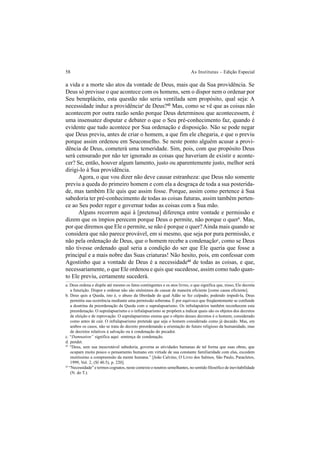 58 As Institutas – Edição Especial
a vida e a morte são atos da vontade de Deus, mais que da Sua providência. Se
Deus só previsse o que acontece com os homens, sem o dispor nem o ordenar por
Seu beneplácito, esta questão não seria ventilada sem propósito, qual seja: A
necessidade induz a providênciaa
de Deus?42
Mas, como se vê que as coisas não
acontecem por outra razão senão porque Deus determinou que acontecessem, é
uma insensatez disputar e debater o que o Seu pré-conhecimento faz, quando é
evidente que tudo acontece por Sua ordenação e disposição. Não se pode negar
que Deus previu, antes de criar o homem, a que fim ele chegaria, e que o previu
porque assim ordenou em Seuconselho. Se neste ponto alguém acusar a provi-
dência de Deus, cometerá uma temeridade. Sim, pois, com que propósito Deus
será censurado por não ter ignorado as coisas que haveriam de existir e aconte-
cer? Se, então, houver algum lamento, justo ou aparentemente justo, melhor será
dirigi-lo à Sua providência.
Agora, o que vou dizer não deve causar estranheza: que Deus não somente
previu a queda do primeiro homem e com ela a desgraça de toda a sua posterida-
de, mas também Ele quis que assim fosse. Porque, assim como pertence à Sua
sabedoria ter pré-conhecimento de todas as coisas futuras, assim também perten-
ce ao Seu poder reger e governar todas as coisas com a Sua mão.
Alguns recorrem aqui à [pretensa] diferença entre vontade e permissão e
dizem que os ímpios perecem porque Deus o permite, não porque o querb
. Mas,
por que diremos que Ele o permite, se não é porque o quer?Ainda mais quando se
considera que não parece provável, em si mesmo, que seja por pura permissão, e
não pela ordenação de Deus, que o homem recebe a condenaçãoc
, como se Deus
não tivesse ordenado qual seria a condição do ser que Ele queria que fosse a
principal e a mais nobre das Suas criaturas! Não hesito, pois, em confessar com
Agostinho que a vontade de Deus é a necessidade43
de todas as coisas, e que,
necessariamente, o que Ele ordenou e quis que sucedesse, assim como tudo quan-
to Ele previu, certamente sucederá.
a. Deus ordena e dispõe até mesmo os fatos contingentes e os atos livres, o que significa que, nisso, Ele decreta
a futurição. Dispor e ordenar não são sinônimos de causar de maneira eficiente [como causa eficiente].
b. Deus quis a Queda, isto é, o abuso da liberdade do qual Adão se fez culpado; podendo impedi-la, Deus
permitiu sua ocorrência mediante uma permissão soberana. É por equívoco que freqüentemente se confunde
a doutrina da preordenação da Queda com o supralapsarismo. Os infralapsários também reconhecem esta
preordenação. O supralapsarismo e o infralapsarismo se propõem a indicar quais são os objetos dos decretos
de eleição e de reprovação. O supralapsarismo ensina que o objeto desses decretos é o homem, considerado
como antes de cair. O infralapsarismo pretende que seja o homem considerado como já decaído. Mas, em
ambos os casos, não se trata do decreto preordenando a orientação do futuro religioso da humanidade, mas
de decretos relativos à salvação ou à condenação do pecador.
c. “Damnation” significa aqui: sentença de condenação.
d. pendet.
42
“Deus, sem sua inescrutável sabedoria, governa as atividades humanas de tal forma que suas obras, que
ocupam muito pouco o pensamento humano em virtude de sua constante familiaridade com elas, excedem
muitíssimo a compreensão da mente humana.” [João Calvino, O Livro dos Salmos, São Paulo, Paracletos,
1999, Vol. 2, (Sl 40.5), p. 220].
43
“Necessidade” e termos cognatos, neste contexto e noutros semelhantes, no sentido filosófico de inevitabilidade
(N. do T.).
 
