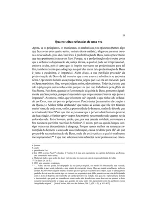 59
Quatro seitas refutadas de uma vez
Agora, se os pelagianos, os maniqueus, os anabatistas e os epicureus (temos algo
que fazer com estas quatro seitas, no trato desta matéria), alegarem para sua escu-
sa a necessidade, pois são contrários à predestinação de Deus, nada apresentarão
que seja pertinente à causa em foco. Porque, se a predestinação não é outra coisa
que a ordem e a dispensação da justiça divina, a qual só pode ser irrepreensível,
embora oculta, pois é certo que os ímpios merecem ser predestinados para tal
fim, também é certo que a desgraça na qual eles caem pela predestinação de Deus
é justa e equânime, é imparcial. Além disso, a sua perdição procedea
da
predestinação de Deus de tal maneira que a sua causa e substância se encontra
neles. O primeiro homem caiu porque Deus julgou que isso era um meio útil para
os Seus propósitos. Ora, porque julgou assim, não sabemos. Todavia, é certo que
não o julgou por outra razão senão porque viu que isso trabalharia pela glória do
Seu Nome. Pois bem, quando se fizer menção da glória de Deus, pensemos igual-
mente em Sua justiça, porque é necessário que o que merece louvor seja justo e
imparcialb
. Acontece, então, que o homem caic
segundo o que tinha sido ordena-
do por Deus, mas cai por seu próprio erro. Pouco antes [na narrativa da criação e
da Queda] o Senhor tinha declaradod
que todas as coisas que Ele fez ficaram
muito boas; de onde vem, então, a perversidade do homem, senão do fato de que
se afastou de Deus? Para que não se pensasse que a perversidade humana proveio
da Sua criação, o Senhor aprovou por Seu próprio testemunho tudo quanto havia
colocado nele. Foi o homem, então, que, por sua própria maldade, corrompeu a
boa natureza que tinha recebido do Senhore
. E assim, por sua queda, lançou con-
sigo toda a sua descendência à desgraça. Porque vemos melhor na natureza cor-
rompida do homem a causa da sua condenação, causa evidente para elef
, do que
procurá-la na predestinação de Deus, onde ela está oculta e a qual é totalmente
incompreensível.44
E que não achemos ruim submeter neste ponto o nosso enten-
a. justum.
b. cadit.
c. providentia Dei.
d. Em 1539 ocorria: Paulo171
, alusão a 1 Timóteo 4.4, mas sem equivalente no capítulo da Epístola aos Roma-
nos comentado mais acima.
e. Malgrado tudo o que acaba de dizer, Calvino não tira nem um iota da responsabilidade de Adão.
44
“.... Adão, em sua queda, foi despojado de sua justiça original, sua razão foi obscurecida, sua vontade,
pervertida, e que, sendo reduzido, a este estado de corrupção, trouxe filhos ao mundo semelhantes a ele em
caráter. Se porventura alguém objetar, dizendo que essa geração se confina aos corpos, e que as almas jamais
poderão derivar uns dos outros algo em comum, eu responderia que Adão, quanto em sua criação foi dotado
com os dons do Espírito, não mantinha um caráter privativo ou isolado, mas que era o representante de toda
a humanidade, que pode ser considerado como tendo sido dotado com esses dons em sua pessoa; e deste
conceito necessariamente se segue que, quando ele caiu, todos nós, juntamente com ele, perdemos nossa
integridade original.” [João Calvino, O Livro dos Salmos, Vol. 2, (Sl 51.5), p. 431-432].
171
Em latim (N. do T.).
f. 1539 tem somente: evidentem.
 