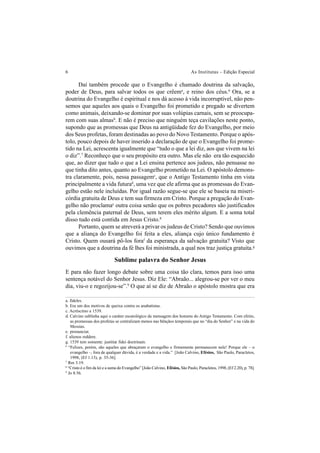 6 As Institutas – Edição Especial
Daí também procede que o Evangelho é chamado doutrina da salvação,
poder de Deus, para salvar todos os que crêema
, e reino dos céus.6
Ora, se a
doutrina do Evangelho é espiritual e nos dá acesso à vida incorruptível, não pen-
semos que aqueles aos quais o Evangelho foi prometido e pregado se divertem
como animais, deixando-se dominar por suas volúpias carnais, sem se preocupa-
rem com suas almasb
. E não é preciso que ninguém teça cavilações neste ponto,
supondo que as promessas que Deus na antigüidade fez do Evangelho, por meio
dos Seus profetas, foram destinadas ao povo do Novo Testamento. Porque o após-
tolo, pouco depois de haver inserido a declaração de que o Evangelho foi prome-
tido na Lei, acrescenta igualmente que “tudo o que a lei diz, aos que vivem na lei
o diz”.7
Reconheço que o seu propósito era outro. Mas ele não era tão esquecido
que, ao dizer que tudo o que a Lei ensina pertence aos judeus, não pensasse no
que tinha dito antes, quanto ao Evangelho prometido na Lei. O apóstolo demons-
tra claramente, pois, nessa passagemc
, que o Antigo Testamento tinha em vista
principalmente a vida futurad
, uma vez que ele afirma que as promessas do Evan-
gelho estão nele incluídas. Por igual razão segue-se que ele se baseia na miseri-
córdia gratuita de Deus e tem sua firmeza em Cristo. Porque a pregação do Evan-
gelho não proclamae
outra coisa senão que os pobres pecadores são justificados
pela clemência paternal de Deus, sem terem eles mérito algum. E a soma total
disso tudo está contida em Jesus Cristo.8
Portanto, quem se atreverá a privar os judeus de Cristo? Sendo que ouvimos
que a aliança do Evangelho foi feita a eles, aliança cujo único fundamento é
Cristo. Quem ousará pô-los foraf
da esperança da salvação gratuita? Visto que
ouvimos que a doutrina da fé lhes foi ministrada, a qual nos traz justiça gratuita.g
Sublime palavra do Senhor Jesus
E para não fazer longo debate sobre uma coisa tão clara, temos para isso uma
sentença notável do Senhor Jesus. Diz Ele: “Abraão... alegrou-se por ver o meu
dia, viu-o e regozijou-se”.9
O que aí se diz de Abraão o apóstolo mostra que era
a. fideles.
b. Era um dos motivos de queixa contra os anabatistas.
c. Acréscimo a 1539.
d. Calvino sublinha aqui o caráter escatológico da mensagem dos homens do Antigo Testamento. Com efeito,
as promessas dos profetas se centralizam menos nas bênçãos temporais que no “dia do Senhor” e na vida do
Messias.
e. pronunciat.
f. alienos reddere.
g. 1539 tem somente: justitiæ fidei doctrinam.
6
“Felizes, porém, são aqueles que abraçaram o evangelho e firmemente permanecem nele! Porque ele – o
evangelho –, fora de qualquer dúvida, é a verdade e a vida.” [João Calvino, Efésios, São Paulo, Paracletos,
1998, (Ef 1.13), p. 35-36].
7
Rm 3.19.
8
“Cristo é o fim da lei e a suma do Evangelho” [João Calvino, Efésios, São Paulo, Paracletos, 1998, (Ef 2.20), p. 78].
9
Jo 8.56.
 