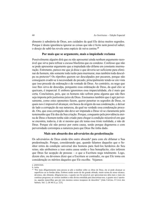 60 As Institutas – Edição Especial
dimento à sabedoria de Deus, aos cuidados da qual Ele deixa muitos segredos.
Porque é douta ignorância ignorar as coisas que não é lícito nem possível saber;
o desejo de sabê-las revela uma espécie de raiva canina.45
Por mais que se argumente, mais a impiedade reclama
Possivelmente alguém dirá que eu não apresentei ainda nenhum argumento razo-
ável que sirva para refrear a escusa blasfema que eu condeno. Confesso que não
se pode apresentar argumento que a impiedade não difame em constante murmu-
ração. Entretanto, parece-me que já disse o que deveria ser suficiente para elimi-
nar do homem, não somente toda razão para murmurar, mas também toda descul-
pa ou pretextoa
! Os réprobos querem ser desculpados por pecarem, porque não
conseguem evadir-se à necessidade do pecado; principalmente tendo-se em vista
que isso procede da ordenação e da vontade de Deus. Ao contrário, eu nego que
isso lhes sirva de desculpa, porquanto essa ordenação de Deus, da qual eles se
queixam, é imparcial. E embora ignoremos essa imparcialidade, ela é mais que
certa. Concluímos, pois, que os homens não sofrem pena alguma que não lhes
seja imposta pelo justíssimo juízo de Deus. Ensinamos também que é agir perver-
samente, como estes oponentes fazem, querer penetrar os segredos de Deus, os
quais nos é impossível alcançar, em busca da origem da sua condenação, e deixar
de lado a corrupção da sua natureza, da qual na verdade essa condenação proce-
de. Ora, que essa corrupção não deve ser imputada a Deus vê-se claramente pelo
testemunho que Ele deu da Sua criação. Porque, conquanto pela providência eter-
na de Deus o homem tenha sido criado para chegar à condição miserável em que
se encontra, todavia, é de si mesmo que ele toma essa triste realidade, e não de
Deus. Porque ele não perece por outra causa, senão porque degenerou e com
perversidade corrompeu a natureza pura que Deus lhe tinha dado.
Mais um absurdo dos adversários da predestinação
Os adversários de Deus ainda têm outro absurdob
para com ele difamar a Sua
predestinação. Porque, considerando que, quando falamos daqueles que o Se-
nhor retira da condição universal dos homens para fazê-los herdeiros do Seu
reino, não atribuímos a isso outra causa senão o Seu beneplácito, eles inferem
que Deus faz acepção de pessoas – o que a Escritura nega totalmente. Logo,
dizem eles, ou devemos dizer que a Escritura se contradiz, ou que Ele toma em
consideração os méritos daqueles que Ele escolhe. Vejamos:
a. prætextum.
b. tertia.
45
“Por mais diligentemente uma pessoa se põe a meditar sobre as obras de Deus, ela só pode alcançar as
superfícies ou as bordas delas. Embora sendo assim de tão grande altitude, muito acima de nosso alcance,
devemos, não obstante, diligenciar-nos, o quanto nos for possível, por aproximar-nos dela mais e mais em
contínuo progresso; ao vermos também a mão divina estendida para descortinar-nos, o quanto nos é oportu-
no, aquelas maravilhas que por nós mesmos somos incapazes de descobrir.” [João Calvino, O Livro dos
Salmos, Vol. 2, (Sl 40.5), p. 223].
 