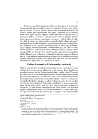61
Primeiro, o que diz a Escritura, que “Deus não faz acepção de pessoas”, di-
lo noutro sentido, não no sentido em que eles o entendem. Porque, com a expres-
são “de pessoas” Ele não se refere ao homem, mas às coisas como parecem aos
olhos do homem, para com elas obter favor, graça e dignidade; ou, ao contrário,
serem feitos objeto de ódio, desprezo ou má fama. Tais são, por um lado, as
riquezas, o crédito, a nobreza, os ofícios ou cargos honrosos, a pátriaa
, a beleza
física, e coisas semelhantes; ou, por outro, a pobreza, o opróbrio, a falta de crédi-
to, a falta de honrab
, etc. Nesse sentido os apóstolos Pedro e Paulo advertem46
que Deus não faz acepção de pessoas, porque não distingue entre grego e judeu,
para agradar-se de um e rejeitar o outro só por causa da nação a que pertencem.
Tiago emprega palavras semelhantes, quando afirma que Deus, em Seu juízo,
não dá importância nenhuma às riquezas.47
O apóstolo Paulo também, noutras
passagens,48
faz uso dec
expressões semelhantes, com o fim de mostrar que Deus
não faz diferença entre senhor e servo, julgando igualmente um e outro. Por isso
tudo se vê que não deve causar nenhuma repulsa o fato de que Deus escolhe os
que bem Lhe parece, segundo o Seu beneplácito, sem levar em conta nenhum
mérito humano, reprovando uns e rejeitando os outros.
Embora desnecessário, Calvino amplia a explicação
Todavia, para satisfazer mais plenamente aos interessados, vamos expor assim a
matéria: Os oponentes querem saber como se faz isto, que, dentre dois homens
que não diferem em méritos, Deus deixa um de lado e escolhe o outro? Pergunto,
por outro lado, se eles acham que naquele que é escolhido há alguma coisa que
possa inclinar o coração de Deus para que o ame. Se eles confessarem que não há
(como é necessário), a conclusão será que Deus não leva em conta o homem, mas
toma da Sua bondade a razão para beneficiá-lo. Portanto, o fato de Deus escolher
um e rejeitar outro não decorre de levar em consideraçãod
o homem, mas unica-
mente da Sua misericórdia, a qual Ele é livre para mostrar onde e quando bem
Lhe pareça.49
É, pois, falsa e maldosamente que alguns acusam Deus de justiça
desigual, visto que não trata a todos da mesma maneirae
. Se Deus, dizem eles,
acha que todos os homens são culpados, que os castigue a todos igualmente! Se
a. opes, potentia, nobilitas, magistratus, patria.
b. Frase acrescentada em 1541.
c. Assim em 1539. 1541, por engano, tem: 3.
d. respectu.
e. non eundem erga omnes.
46
At 10.34; Rm 2.11; Gl 2.6c.
47
Tg 2.1-13.
48
Cl 3.11; Ef 6.5-9.
49
“Os homens se acham num deplorável estado a menos que Deus os trate misericordiosamente, não debitando
seus pecados em sua conta” [João Calvino, O Livro dos Salmos, Vol 1, (Sl 32.1), p. 39]. “Ele nos estende sua
compaixão por amor de Seu nome; porque, como é misericordioso, Ele terá nossas bocas fechadas; e para
que somente Ele seja considerado justo, graciosamente perdoa nossos pecados.” [João Calvino, O Livro dos
Salmos, São Paulo, Parakletos, 2002, Vol. 3, (Sl 79.10), p. 258].
 