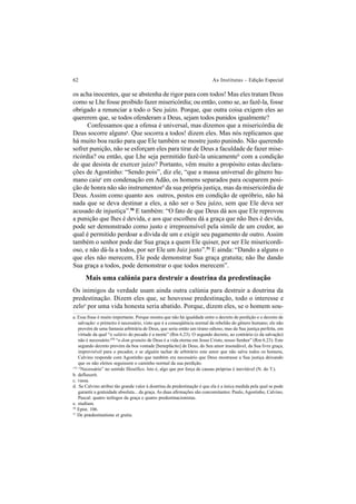 62 As Institutas – Edição Especial
os acha inocentes, que se abstenha de rigor para com todos! Mas eles tratam Deus
como se Lhe fosse proibido fazer misericórdia; ou então, como se, ao fazê-la, fosse
obrigado a renunciar a todo o Seu juízo. Porque, que outra coisa exigem eles ao
quererem que, se todos ofenderam a Deus, sejam todos punidos igualmente?
Confessamos que a ofensa é universal, mas dizemos que a misericórdia de
Deus socorre algunsa
. Que socorra a todos! dizem eles. Mas nós replicamos que
há muito boa razão para que Ele também se mostre justo punindo. Não querendo
sofrer punição, não se esforçam eles para tirar de Deus a faculdade de fazer mise-
ricórdia? ou então, que Lhe seja permitido fazê-la unicamenteb
com a condição
de que desista de exercer juízo? Portanto, vêm muito a propósito estas declara-
ções de Agostinho: “Sendo pois”, diz ele, “que a massa universal do gênero hu-
mano caiuc
em condenação em Adão, os homens separados para ocuparem posi-
ção de honra não são instrumentosd
da sua própria justiça, mas da misericórdia de
Deus. Assim como quanto aos outros, postos em condição de opróbrio, não há
nada que se deva destinar a eles, a não ser o Seu juízo, sem que Ele deva ser
acusado de injustiça”.50
E também: “O fato de que Deus dá aos que Ele reprovou
a punição que lhes é devida, e aos que escolheu dá a graça que não lhes é devida,
pode ser demonstrado como justo e irrepreensível pela símile de um credor, ao
qual é permitido perdoar a dívida de um e exigir seu pagamento de outro. Assim
também o senhor pode dar Sua graça a quem Ele quiser, por ser Ele misericordi-
oso, e não dá-la a todos, por ser Ele um Juiz justo”.51
E ainda: “Dando a alguns o
que eles não merecem, Ele pode demonstrar Sua graça gratuita; não lhe dando
Sua graça a todos, pode demonstrar o que todos merecem”.
Mais uma calúnia para destruir a doutrina da predestinação
Os inimigos da verdade usam ainda outra calúnia para destruir a doutrina da
predestinação. Dizem eles que, se houvesse predestinação, todo o interesse e
zeloe
por uma vida honesta seria abatido. Porque, dizem eles, se o homem sou-
a. Essa frase é muito importante. Porque mostra que não há igualdade entre o decreto de perdição e o decreto de
salvação: o primeiro é necessário, visto que é a conseqüência normal da rebelião do gênero humano; ele não
provém de uma fantasia arbitrária de Deus, que seria então um tirano odioso, mas da Sua justiça perfeita, em
virtude da qual “o salário do pecado é a morte” (Rm 6.23). O segundo decreto, ao contrário (o da salvação)
não é necessário:172
“o dom gratuito de Deus é a vida eterna em Jesus Cristo, nosso Senhor” (Rm 6.23). Este
segundo decreto provém da boa vontade [beneplácito] de Deus, do Seu amor insondável, da Sua livre graça,
imprevisível para o pecador, e se alguém tachar de arbitrário este amor que não salva todos os homens,
Calvino responde com Agostinho que também era necessário que Deus mostrasse a Sua justiça deixando
que os não eleitos seguissem o caminho normal da sua perdição.
50
Epist. 106.
51
De prædestinatione et gratia.
172
“Necessário” no sentido filosófico. Isto é, algo que por força de causas próprias é inevitável (N. do T.).
b. defluxerit.
c. vassa.
d. Se Calvino atribui tão grande valor à doutrina da predestinação é que ela é a única medida pela qual se pode
garantir a gratuidade absoluta... da graça. As duas afirmações são concomitantes: Paulo, Agostinho, Calvino,
Pascal: quatro teólogos da graça e quatro predestinacionistas.
e. studium.
 