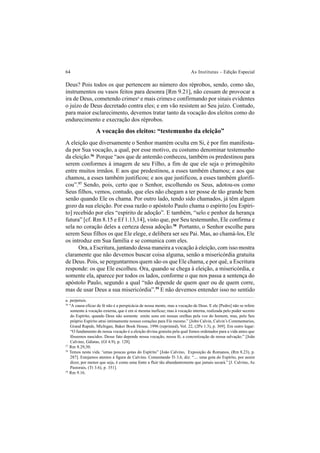 64 As Institutas – Edição Especial
Deus? Pois todos os que pertencem ao número dos réprobos, sendo, como são,
instrumentos ou vasos feitos para desonra [Rm 9.21], não cessam de provocar a
ira de Deus, cometendo crimesa
e mais crimese confirmando por sinais evidentes
o juízo de Deus decretado contra eles; e em vão resistem ao Seu juízo. Contudo,
para maior esclarecimento, devemos tratar tanto da vocação dos eleitos como do
endurecimento e execração dos réprobos.
A vocação dos eleitos: “testemunho da eleição”
A eleição que diversamente o Senhor mantém oculta em Si, é por fim manifesta-
da por Sua vocação, a qual, por esse motivo, eu costumo denominar testemunho
da eleição.56
Porque “aos que de antemão conheceu, também os predestinou para
serem conformes à imagem de seu Filho, a fim de que ele seja o primogênito
entre muitos irmãos. E aos que predestinou, a esses também chamou; e aos que
chamou, a esses também justificou; e aos que justificou, a esses também glorifi-
cou”.57
Sendo, pois, certo que o Senhor, escolhendo os Seus, adotou-os como
Seus filhos, vemos, contudo, que eles não chegam a ter posse de tão grande bem
senão quando Ele os chama. Por outro lado, tendo sido chamados, já têm algum
gozo da sua eleição. Por essa razão o apóstolo Paulo chama o espírito [ou Espíri-
to] recebido por eles “espírito de adoção”. E também, “selo e penhor da herança
futura” [cf. Rm 8.15 e Ef 1.13,14], visto que, por Seu testemunho, Ele confirma e
sela no coração deles a certeza dessa adoção.58
Portanto, o Senhor escolhe para
serem Seus filhos os que Ele elege, e delibera ser seu Pai. Mas, ao chamá-los, Ele
os introduz em Sua família e se comunica com eles.
Ora, a Escritura, juntando dessa maneira a vocação à eleição, com isso mostra
claramente que não devemos buscar coisa alguma, senão a misericórdia gratuita
de Deus. Pois, se perguntarmos quem são os que Ele chama, e por quê, a Escritura
responde: os que Ele escolheu. Ora, quando se chega à eleição, a misericórdia, e
somente ela, aparece por todos os lados, conforme o que nos passa a sentença do
apóstolo Paulo, segundo a qual “não depende de quem quer ou de quem corre,
mas de usar Deus a sua misericórdia”.59
E não devemos entender isso no sentido
56
“A causa eficaz de fé não é a perspicácia de nossa mente, mas a vocação de Deus. E ele [Pedro] não se refere
somente à vocação externa, que é em si mesma ineficaz; mas à vocação interna, realizada pelo poder secreto
do Espírito, quando Deus não somente emite sons em nossas orelhas pela voz do homem, mas, pelo Seu
próprio Espírito atrai intimamente nossos corações para Ele mesmo.” [John Calvin, Calvin’s Commentaries,
Grand Rapids, Michigan, Baker Book House, 1996 (reprinted), Vol. 22, (2Pe 1.3), p. 369]. Em outro lugar:
“O fundamento de nossa vocação é a eleição divina gratuita pela qual fomos ordenados para a vida antes que
fôssemos nascidos. Desse fato depende nossa vocação, nossa fé, a concretização de nossa salvação.” [João
Calvino, Gálatas, (Gl 4.9), p. 128].
57
Rm 8.29,30.
58
Temos nesta vida “umas poucas gotas do Espírito” [João Calvino, Exposição de Romanos, (Rm 8.23), p.
287]. Estejamos atentos à figura de Calvino. Comentando Tt 3.6, diz: “.... uma gota do Espírito, por assim
dizer, por menor que seja, é como uma fonte a fluir tão abundantemente que jamais secará.” [J. Calvino, As
Pastorais, (Tt 3.6), p. 351].
59
Rm 9.16.
a. perpetuis.
 