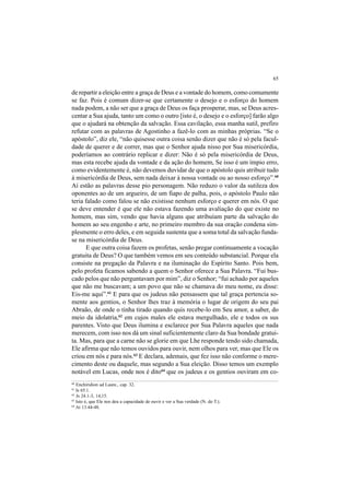 65
de repartir a eleição entre a graça de Deus e a vontade do homem, como comumente
se faz. Pois é comum dizer-se que certamente o desejo e o esforço do homem
nada podem, a não ser que a graça de Deus os faça prosperar, mas, se Deus acres-
centar a Sua ajuda, tanto um como o outro [isto é, o desejo e o esforço] farão algo
que o ajudará na obtenção da salvação. Essa cavilação, essa manha sutil, prefiro
refutar com as palavras de Agostinho a fazê-lo com as minhas próprias. “Se o
apóstolo”, diz ele, “não quisesse outra coisa senão dizer que não é só pela facul-
dade de querer e de correr, mas que o Senhor ajuda nisso por Sua misericórdia,
poderíamos ao contrário replicar e dizer: Não é só pela misericórdia de Deus,
mas esta recebe ajuda da vontade e da ação do homem, Se isso é um ímpio erro,
como evidentemente é, não devemos duvidar de que o apóstolo quis atribuir tudo
à misericórdia de Deus, sem nada deixar à nossa vontade ou ao nosso esforço”.60
Aí estão as palavras desse pio personagem. Não reduzo o valor da sutileza dos
oponentes ao de um argueiro, de um fiapo de palha, pois, o apóstolo Paulo não
teria falado como falou se não existisse nenhum esforço e querer em nós. O que
se deve entender é que ele não estava fazendo uma avaliação do que existe no
homem, mas sim, vendo que havia alguns que atribuíam parte da salvação do
homem ao seu engenho e arte, no primeiro membro da sua oração condena sim-
plesmente o erro deles, e em seguida sustenta que a soma total da salvação funda-
se na misericórdia de Deus.
E que outra coisa fazem os profetas, senão pregar continuamente a vocação
gratuita de Deus? O que também vemos em seu conteúdo substancial. Porque ela
consiste na pregação da Palavra e na iluminação do Espírito Santo. Pois bem,
pelo profeta ficamos sabendo a quem o Senhor oferece a Sua Palavra. “Fui bus-
cado pelos que não perguntavam por mim”, diz o Senhor; “fui achado por aqueles
que não me buscavam; a um povo que não se chamava do meu nome, eu disse:
Eis-me aqui”.61
E para que os judeus não pensassem que tal graça pertencia so-
mente aos gentios, o Senhor lhes traz à memória o lugar de origem do seu pai
Abraão, de onde o tinha tirado quando quis recebe-lo em Seu amor, a saber, do
meio da idolatria,62
em cujos males ele estava mergulhado, ele e todos os sus
parentes. Visto que Deus ilumina e esclarece por Sua Palavra aqueles que nada
merecem, com isso nos dá um sinal suficientemente claro da Sua bondade gratui-
ta. Mas, para que a carne não se glorie em que Lhe responde tendo sido chamada,
Ele afirma que não temos ouvidos para ouvir, nem olhos para ver, mas que Ele os
criou em nós e para nós.63
E declara, ademais, que fez isso não conforme o mere-
cimento deste ou daquele, mas segundo a Sua eleição. Disso temos um exemplo
notável em Lucas, onde nos é dito64
que os judeus e os gentios ouviram em co-
60
Enchiridion ad Laure., cap. 32.
61
Is 65.1.
62
Js 24.1-3, 14,15.
63
Isto é, que Ele nos deu a capacidade de ouvir e ver a Sua verdade (N. do T.).
64
At 13.44-48.
 