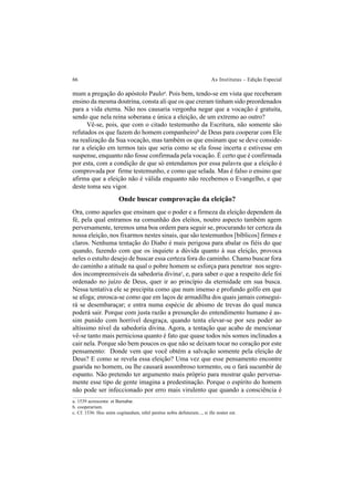 66 As Institutas – Edição Especial
mum a pregação do apóstolo Pauloa
. Pois bem, tendo-se em vista que receberam
ensino da mesma doutrina, consta ali que os que creram tinham sido preordenados
para a vida eterna. Não nos causaria vergonha negar que a vocação é gratuita,
sendo que nela reina soberana e única a eleição, de um extremo ao outro?
Vê-se, pois, que com o citado testemunho da Escritura, não somente são
refutados os que fazem do homem companheirob
de Deus para cooperar com Ele
na realização da Sua vocação, mas também os que ensinam que se deve conside-
rar a eleição em termos tais que seria como se ela fosse incerta e estivesse em
suspense, enquanto não fosse confirmada pela vocação. É certo que é confirmada
por esta, com a condição de que só entendamos por essa palavra que a eleição é
comprovada por firme testemunho, e como que selada. Mas é falso o ensino que
afirma que a eleição não é válida enquanto não recebemos o Evangelho, e que
deste toma seu vigor.
Onde buscar comprovação da eleição?
Ora, como aqueles que ensinam que o poder e a firmeza da eleição dependem da
fé, pela qual entramos na comunhão dos eleitos, noutro aspecto também agem
perversamente, teremos uma boa ordem para seguir se, procurando ter certeza da
nossa eleição, nos fixarmos nestes sinais, que são testemunhos [bíblicos] firmes e
claros. Nenhuma tentação do Diabo é mais perigosa para abalar os fiéis do que
quando, fazendo com que os inquiete a dúvida quanto à sua eleição, provoca
neles o estulto desejo de buscar essa certeza fora do caminho. Chamo buscar fora
do caminho a atitude na qual o pobre homem se esforça para penetrar nos segre-
dos incompreensíveis da sabedoria divinac
, e, para saber o que a respeito dele foi
ordenado no juízo de Deus, quer ir ao princípio da eternidade em sua busca.
Nessa tentativa ele se precipita como que num imenso e profundo golfo em que
se afoga; enrosca-se como que em laços de armadilha dos quais jamais consegui-
rá se desembaraçar; e entra numa espécie de abismo de trevas do qual nunca
poderá sair. Porque com justa razão a presunção do entendimento humano é as-
sim punido com horrível desgraça, quando tenta elevar-se por seu poder ao
altíssimo nível da sabedoria divina. Agora, a tentação que acabo de mencionar
vê-se tanto mais perniciosa quanto é fato que quase todos nós somos inclinados a
cair nela. Porque são bem poucos os que não se deixam tocar no coração por este
pensamento: Donde vem que você obtém a salvação somente pela eleição de
Deus? E como se revela essa eleição? Uma vez que esse pensamento encontre
guarida no homem, ou lhe causará assombroso tormento, ou o fará sucumbir de
espanto. Não pretendo ter argumento mais próprio para mostrar quão perversa-
mente esse tipo de gente imagina a predestinação. Porque o espírito do homem
não pode ser infeccionado por erro mais virulento que quando a consciência é
a. 1539 acrescenta: et Barnabæ.
b. cooperarium.
c. Cf. 1536: Hoc enim cogitandum, nihil penitus nobis defuturum..., si ille noster est.
 