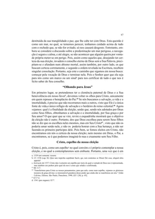 67
destituída da sua tranqüilidade e paz, que lhe cabe ter com Deus. Esta questão é
como um mar, no qual, se tememos perecer, tenhamos cuidado acima de tudo
com o rochedo que, se não for evitado, só nos causará desgosto. Entretanto, em-
bora se considere a discussão sobre a predestinação um mar perigoso, a navega-
ção é segura e calma, e até alegre, se não acontecer que alguém queira por vonta-
de própria meter-se em perigo. Pois, assim como aqueles que, desejando ter cer-
teza da sua eleição, invadem o conselho eterno de Deus sem a Sua Palavra, preci-
pitam-se e afundam num abismo mortal, assim também, por outro lado, os que
buscam certeza corretamente, e segundo a ordem revelada na Escritura, recebem
singular consolação. Portanto, seja este o caminho que sigamos em nossa busca:
começar pela vocação de Deus e terminar nela. Pois o Senhor quer que ela seja
para nós como um marco ou um sinala
para nos certificar de tudo o que nos é
lícito saber do Seu conselho.
“Olhando para Jesus”
Em primeiro lugar, se pretendemos ter a clemência paternal de Deus e a Sua
benevolência em nosso favorb
, devemos voltar os olhos para Cristo, unicamente
em quem repousa o beneplácito do Pai.65
Se nós buscamos a salvação, a vida e a
imortalidade, é preciso que não recorramos mais a outros, visto que Ele é a única
fonte de vida,o único refúgio de salvação e o herdeiro do reino celestial.66
Agora
vejamos: qual é a finalidade da eleição, senão que, sendo nós adotados por Deus
como Seus filhos, obtenhamos a salvação e a imortalidade, por Sua graça e por
Seu amor? O que quer que se vire, revire e esquadrinhe mostrará que o objetivo
da eleição não é outro. Portanto, dos que Deus escolheu para serem Seus filhos
não se diz que os escolheu neles mesmos, mas em Seu Cristo67
, visto que não os
poderia amar senão nele, e não os poderia honrar com a Sua herança, a não ser
fazendo-os primeiro partícipes dele. Pois bem, se fomos eleitos em Cristo, não
encontramos em nós a certeza da nossa eleição; nem mesmo em Deus, o Pai, a
encontramos, se é que podemos imaginá-lo nua e cruamente sem Seu Filho.
Cristo, espelho da nossa eleição
Cristo é, pois, como um espelhoc
no qual convém e é próprio contemplar a nossa
eleição, e no qual a contemplaremos sem embuste. Portanto, uma vez que é em
a. 1539 tem somente: tessera.
b. Cf. 1536 (cap. II): Quis tam improba cupiditate fuerit, qui, non contentus se filium Dei esse, aliquid ultra
appetat!
c. Instrução de 1537: Cristo não é somente um espelho por meio do qual a vontade de Deus nos é representada,
mas também um penhor pelo qual ela nos é como que selada e confirmada.
65
Mt 3.17.
66
“Transferimos para Cristo os nossos pensamentos, para que nele, como num espelho, vejamos os gloriosos
tesouros da graça divina e a imensurável grandeza desse poder que ainda não se manifestou em nós.” [João
Calvino, Efésios, São Paulo, Paracletos, 1998, (Ef 1.20), p. 45].
67
Ef 1d
.4.
d. 1541 (por engano): Ef 7.
 