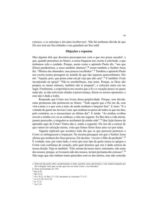 69
conosco, e se antecipa a nós para receber-nosa
. Não há nenhuma dúvida de que
Ele nos terá em Seu rebanho e nos guardará em Seu redil.
Objeções e repostas
Mas alguém dirá que devemos preocupar-nos com o que nos possa sucederb
, e
que, quando pensamos no futuro, a nossa fraqueza nos exorta à solicitude, a que
tenhamos zelo e cuidado. Porque, assim como o apóstolo Paulo diz, “aos que
[Deus] predestinou, a esses também chamou”,70
assim também o Senhor Jesus
diz: “Muitos são chamados, mas poucos escolhidos”.71
Também o apóstolo Paulo
nos exorta noutra passagem no sentido de que não sejamos autoconfiantes. Diz
ele: “Aquele, pois, que pensa estar em pé veja que não caia”.72
E também: Foste
incorporado na igreja? “Não te ensoberbeças, mas teme. Porque, se Deus não
poupou os ramos naturais, também não te poupará”, e colocará outro em teu
lugar. Finalmente, a experiência nos mostra que a fé e a vocação pouco ou quase
nada são, se não estiverem aliadas à perseverança, dizem os nossos oponentes; e
esta não é dada a todos.
Respondo que Cristo nos livrou dessa perplexidade. Porque, sem dúvida,
estas promessas não pertencem ao futuro: “Todo aquele que o Pai me dá, esse
virá a mim; e o que vem a mim, de modo nenhum o lançarei fora”. E mais: “E a
vontade de quem me enviou é esta: que nenhum eu perca de todos os que me deu;
pelo contrário, eu o ressuscitarei no último dia”. E ainda: “As minhas ovelhas
ouvem a minha voz; eu as conheço, e elas me seguem. Eu lhes dou a vida eterna;
jamais perecerão, e ninguém as arrebatará da minha mão”.73
Que lição hemos de
aprender aqui de Cristo? Outra não é, senão a seguinte: Ele nos dá a certeza de
que vamos ter salvação eterna, visto que fomos feitos Seus uma vez por todas.
Alguém replicará que acontece todo dia que os que parecem pertencer a
Cristo se enfraquecem e tropeçam. Na mesma passagem em que o Senhor Jesus
afirma que nenhum dos Seus pereceu, Ele declara: “exceto o filho da perdição”.74
É verdade, mas, por outro lado, é certo que esse tipo de gente nunca se apegou a
Cristo com confiança de coração, pela qual dizemos que nos é dada certeza da
nossa eleição.Veja-se também: “Eles saíram de nosso meio; entretanto, não eram
dos nossos; porque, se tivessem sido dos nossos, teriam permanecido conosco”.75
Não nego que eles tinham sinais parecidos com os dos eleitos, mas não concedo
a. Toda esta discussão sobre a predestinação se reduz, portanto, para cada homem, a esta simples pergunta que
lhe é dirigida: Você quer ou não quer crer em Jesus Cristo, o seu Salvador?
b. Frase acrescentada em 1541.
70
Rm 8.30.
71
Mt 22.14.
72
1Co 10.12; cf. Rm 11.11-24, mormente os versículos 17 a 21.
73
Jo 6.37,39; 10.27,28.
74
Jo 17.12.
75
1Jo 2.19.
 