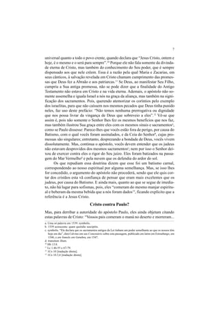 7
universal quanto a todo o povo crente, quando declara que “Jesus Cristo, ontem e
hoje, é o mesmo e o será para sempre”.10
Porque ele não fala somente da divinda-
de eterna de Cristo, mas também do conhecimento do Seu poder, que é sempre
dispensado aos que nele crêem. Essa é a razão pela qual Maria e Zacarias, em
seus cânticos, à salvação revelada em Cristo chamam cumprimento das promes-
sas que Deus fez a Abraão e aos patriarcas.11
Se Deus, ao manifestar Seu Filho,
cumpriu a Sua antiga promessa, não se pode dizer que a finalidade do Antigo
Testamento não estava em Cristo e na vida eterna. Ademais, o apóstolo não so-
mente assemelha e iguala Israel a nós na graça da aliança, mas também na signi-
ficação dos sacramentos. Pois, querendo atemorizar os coríntios pelo exemplo
dos israelitas, para que não caíssem nos mesmos pecados que Deus tinha punido
neles, faz uso deste prefácio: “Não temos nenhuma prerrogativa ou dignidade
que nos possa livrar da vingança de Deus que sobreveio a eles”.12
Vê-se que
assim é, pois não somente o Senhor lhes fez os mesmos benefícios que nos faz,
mas também ilustrou Sua graça entre eles com os mesmos sinais e sacramentosa
,
como se Paulo dissesse: Parece-lhes que vocês estão fora de perigo, por causa do
Batismo, com o qual vocês foram assinalados, e da Ceia do Senhorb
, cujas pro-
messas são singulares; entretanto, desprezando a bondade de Deus, vocês vivem
dissolutamente. Mas, continua o apóstolo, vocês devem entender que os judeus
não estavam desprovidos dos mesmos sacramentosc
; nem por isso o Senhor dei-
xou de exercer contra eles o rigor do Seu juízo. Eles foram batizados na passa-
gem do Mar Vermelhod
e pela nuvem que os defendia do ardor do sol.
Os que repudiam essa doutrina dizem que esse foi um batismo carnal,
correspondendo ao nosso espiritual por alguma semelhança. Mas, se isso lhes
for concedido, o argumento do apóstolo não procederá, sendo que ele quis cor-
tar dos cristãos esta vã confiança de pensar que eram mais excelentes que os
judeus, por causa do Batismo. E ainda mais, quanto ao que se segue de imedia-
to, não há lugar para sofismas, pois, eles “comeram do mesmo manjar espiritu-
al e beberam da mesma bebida que a nós foram dados13
, ficando explícito que a
referência é a Jesus Cristo.
Cristo contra Paulo?
Mas, para derribar a autoridade do apóstolo Paulo, eles ainda objetam citando
estas palavras de Cristo: “Vossos pais comeram o maná no deserto e morreram...
a. Uma só palavra em 1539: symbolis.
b. 1539 acrescenta: quam quotidie suscipitis.
c. symbolis. “Ele declara que os sacramentos antigos da Lei tinham um poder semelhante ao que os nossos têm
hoje em dia”, dirá Calvino em seu Comentário sobre esta passagem, publicado em latim em Estrasburgo, em
1546, e em francês em Genebra, em 1547.
d. transitum illum.
10
Hb 13.8.
11
Lc 1.46-55 e 67-79.
12
1Co 10 [tradução direta].
13
1Co 10.3,4 [tradução direta].
 