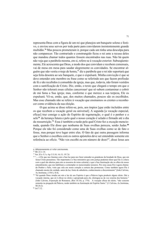 71
representa Deus com a figura de um rei que planejou um banquete solene e festi-
vo, e enviou seus servos por toda parte para convidarem insistentemente grande
multidão.76
Mas poucos prometeram ir, porque cada um tinha uma desculpa para
não comparecer. Tão contrariado e constrangido ficou o rei ante a recusa deles
que mandou chamar todos quantos fossem encontrados nas ruas. Não há quem
não veja que a parábola mesma, em si, refere-se à vocação exterior. Subseqüente-
mente, Ele acrescenta que Deus, a modo dos que convidam e recebem comensais,
vai de mesa em mesa para saudar alegremente os convidados. Se encontrar al-
guém que não vestiu o traje de honra,77
diz a parábola que o rei não suportará que
seja feita desonra ao seu banquete, e que o expulsará. Minha convicção é que se
deve entender este membro ou frase como se referindo aos que fazem profissão
de fé e são recebidos à comunhão da igreja, mas que, todavia, não foram vestidos
com a santificação de Cristo. Diz, então, o texto que chegará o tempo em que o
Senhor não tolerará essas células cancerosasa
que só sabem contaminar e cobrir
de má fama a Sua igreja; mas, conforme o que merece a sua torpeza, Ele os
expulsará. Vê-se, então, que, dos muitos chamados, poucos são os escolhidos.
Mas esse chamado não se refere à vocação que ensinamos os crentes a reconhe-
cer como evidência da sua eleição.
O que acima se disse refere-se, pois, aos ímpios [que estão incluídos entre
os que recebem a vocação geral ou universal]. A segunda [a vocação especial,
eficaz] traz consigo a ação do Espírito de regeneração, o qual é o penhor e o
selo78
da herança futura e pelo qual o nosso coração é selado e firmado até o dia
da ressurreição.79
Essa é também a razão pela qual Cristo fez a exceção mencio-
nada, quando Ele disse que nenhuma de Suas ovelhas pereceu, senão Judas.80
Porque ele não foi considerado como uma de Suas ovelhas como se de fato o
fosse, mas porque teve lugar entre elas. O fato de que outra passagem informa
que o Senhor o escolheu com os outros apóstolos deve ser entendido somente em
referência ao ofício. “Não vos escolhi eu em número de doze?”, disse Jesus aos
a. dehonestamenta et velut carcinomata.
76
Mt 22.1-14.
77
Ver 2Co 5.3 e Ap 3.5,18; 16.15; 19.7,8.
78
“.... é Ele que nos ilumina com a Sua luz para nos fazer entender as grandezas da bondade de Deus, que em
Jesus Cristo possuímos. Tão importante é o Seu ministério que com justiça podemos dizer que Ele é a chave
com a qual são abertos para nós os tesouros do reino celestial, e que a Sua iluminação são os olhos do nosso
entendimento, que nos habilitam a contemplar os mencionados tesouros. Por essa causa Ele é agora chama-
do Penhor e Selo, visto que sela em nosso coração a certeza das promessas. Como também agora Ele é
chamado mestre da verdade, autor da luz, fonte de sabedoria, conhecimento e discernimento” [João Calvino,
As Institutas, (1541), II.4].
79
“Só quando Deus irradia em nós a luz de seu Espírito é que a Palavra logra produzir algum efeito. Daí a
vocação interna, que só é eficaz no eleito e apropriada para ele, distingue-se da voz externa dos homens.”
(João Calvino, Exposição de Romanos, (Rm 10.16), p. 374). A vocação eficaz do eleito, “não consiste
somente na pregação da Palavra, senão também na iluminação do Espírito Santo.” (J. Calvino, As Institutas,
III.24.2).
80
Jo17.12.
 