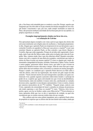 73
ção, e Seu braço está estendido para os conduzir a esse fim. Porque, aqueles que
imaginam que eles têm sabe-se lá que semente da eleição arraigada em seu cora-
ção desde o nascimento e que, por isso, estão sempre inclinados ao temor de
Deus, não possuem nenhuma autoridade da Escritura para provar sua opinião; e a
própria experiência os refuta.
Exemplos impropriamente citados em favor do erro,
e a refutação de Calvino
Eles apresentam alguns exemplos com vistas a provar que alguns dos eleitos não
estiveram totalmente sem religião antes de receberem a iluminação propriamen-
te dita. Alegam que o apóstolo Paulo era irrepreensível em seu farisaísmo e que o
centurião Cornélio era agradável a Deus por suas preces e orações85
[e por suas
esmolas]. Quanto ao apóstolo Paulo, eu lhes concedo o que dizem. Quanto a
Cornélio, digo que estão enganados. Porque ele já tinha sido regenerado e ilumi-
nado, tanto é que não lhe faltava nada, senão uma revelação mais clara do Evan-
gelho. Mas, vejamos ainda: Que é que eles obteriam afinal? Quando concordás-
semos com eles a respeito de uma dúzia de exemplos, concluiriam que todos os
eleitos de Deus tiveram um mesmo espírito? É como se alguém que, tendo de-
monstrado a integridade de Sócrates,Aristides, Xenócrates, Cipião, Curius, Camilo
e outros pagãos, quisessem inferir, desses casos, que todos os que viveram na
cegueira da idolatria tiveram vida santa e íntegra. Além de estar claro que o argu-
mento deles não tem nenhum valor, a Escritura os contesta em muitas passagens.
Porque o estado e as condições que o apóstolo Paulo descreve ao falar sobre a
vida dos efésios, antes da sua regeneração, não mostra um grão sequer de dita
semente. “Vocês estavam mortos em suas transgressões e pecados, nos quais cos-
tumavam viver, quando seguiam a presente ordem deste mundo e o príncipe do
poder do ar, o espírito que agora está atuando nos que vivem na desobediência.
Anteriormente, todos nós também vivíamos entre eles, satisfazendo as vontades
da nossa carne, seguindo os seus desejos e pensamentos. Como os outros, éramos
por natureza merecedores da ira”.86
E também: “Naquele tempo, estáveis sem
Cristo, separados da comunidade de Israel e estranhos às alianças da promessa,
não tendo esperança e sem Deus no mundo.87
E mais: “Outrora, éreis trevas,
porém, agora, sois luz no Senhor; andai como filhos da luz”.88
Possivelmente os
meus oponentes dirão que isso se deve à ignorância da verdade, na qual eles
reconhecem que os crentes estavam retidos antes da sua vocação.
Ora, embora seja isso uma calúnia impudente, pois o apóstolo Paulo infere
do propósito aí expresso que os efésios não deviam mentir nem roubar, ainda que
85
At 10.2,4.
86
Ef 2.1-3 [NVI, semelhante à versão utilizada pelo Autor na parte inicial].
87
Ef 2.12.
88
Ef 5.8.
 