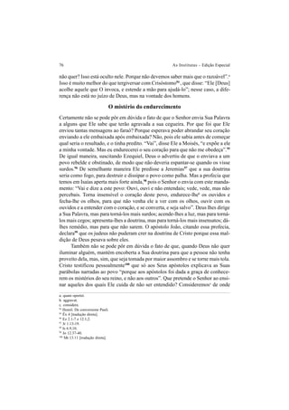 76 As Institutas – Edição Especial
não quer? Isso está oculto nele. Porque não devemos saber mais que o razoável”.a
Isso é muito melhor do que tergiversar com Crisóstomo94
, que disse: “Ele [Deus]
acolhe aquele que O invoca, e estende a mão para ajudá-lo”; nesse caso, a dife-
rença não está no juízo de Deus, mas na vontade dos homens.
O mistério do endurecimento
Certamente não se pode pôr em dúvida o fato de que o Senhor envia Sua Palavra
a alguns que Ele sabe que terão agravada a sua cegueira. Por que foi que Ele
enviou tantas mensagens ao faraó? Porque esperava poder abrandar seu coração
enviando a ele embaixada após embaixada? Não, pois ele sabia antes de começar
qual seria o resultado, e o tinha predito. “Vai”, disse Ele a Moisés, “e expõe a ele
a minha vontade. Mas eu endurecerei o seu coração para que não me obedeça”.95
De igual maneira, suscitando Ezequiel, Deus o advertiu de que o enviava a um
povo rebelde e obstinado, de modo que não deveria espantar-se quando os visse
surdos.96
De semelhante maneira Ele predisse a Jeremias97
que a sua doutrina
seria como fogo, para destruir e dissipar o povo como palha. Mas a profecia que
temos em Isaías aperta mais forte ainda,98
pois o Senhor o envia com este manda-
mento: “Vai e dize a este povo: Ouvi, ouvi e não entendais; vede, vede, mas não
percebais. Torna insensível o coração deste povo, endurece-lheb
os ouvidos e
fecha-lhe os olhos, para que não venha ele a ver com os olhos, ouvir com os
ouvidos e a entender com o coração, e se converta, e seja salvo”. Deus lhes dirige
a Sua Palavra, mas para torná-los mais surdos; acende-lhes a luz, mas para torná-
los mais cegos; apresenta-lhes a doutrina, mas para torná-los mais insensatos; dá-
lhes remédio, mas para que não sarem. O apóstolo João, citando essa profecia,
declara99
que os judeus não puderam crer na doutrina de Cristo porque essa mal-
dição de Deus pesava sobre eles.
Também não se pode pôr em dúvida o fato de que, quando Deus não quer
iluminar alguém, mantém encoberta a Sua doutrina para que a pessoa não tenha
proveito dela, mas, sim, que seja tomada por maior assombro e se torne mais tola.
Cristo testificou pessoalmente100
que só aos Seus apóstolos explicava as Suas
parábolas narradas ao povo “porque aos apóstolos foi dada a graça de conhece-
rem os mistérios do seu reino, e não aos outros”. Que pretende o Senhor ao ensi-
nar aqueles dos quais Ele cuida de não ser entendido? Consideremosc
de onde
a. quam oportet.
b. aggravat.
c. considera.
94
Homil. De conversione Pauli.
95
Êx 4 [tradução direta].
96
Ez 2.1-7 e 12.1,2.
97
Jr 1.13-19.
98
Is 6.9,10.
99
Jo 12.37-40.
100
Mt 13.11 [tradução direta].
 