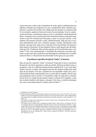 79
sejam universais, todavia não contradizem de modo algum a predestinação dos
réprobos, bastando que tenhamos em vista o cumprimento delas. Sabemos que,
portanto, as promessas de Deus são válidas para nós quando as recebemos pela
fé. Ao contrário, quando a fé deixa de existir, elas são anuladas. Se tal é a nature-
za das promessas, consideremos agora se elas se contrapõem à predestinação de
Deusa
. A questão é que se declara que Deus determinou desde o princípiob
quais
seriam os que Ele receberia por Sua graça, e quais os que quis rejeitar; e, não
obstante, Ele promete salvação a todos, indiferentemente. Digo que isso se coa-
duna perfeitamente bem com a doutrina, porque o Senhor, prometendo como
promete, não quer dizer outra coisa, senão que a Sua misericórdia está exposta a
todos quantos a buscarem. Só que ninguém a busca, senão aqueles que são ilumi-
nados por Ele. Finalmente, Deus ilumina aqueles que Ele predestinou para a sal-
vação.110
Ora, estes experimentam a veracidade das promessas com tanta segu-
rança e certeza que não se pode dizer que haja alguma contradição entre a eleição
eterna de Deus e o oferecimento do testemunho da Sua graça aos que crêem.
O problema específico do plural “todos” os homens
Mas, por que diz o apóstolo “todos” os homens? É para que as boas consciências
descansem com maior segurança, vendo que não há diferença nenhuma entre os
pecadores, a não ser a diferença interposta pela condição da fé. E, por outro lado,
melhor será que os ímpios não aleguem que não têm nenhum refúgio para onde
fugir da sua miséria, visto que o rejeitam por sua ingratidão. Sendo, pois, que a
misericórdia de Deus é apresentada a uns e a outros pelo Evangelho, não há o que
possa distinguir entre os crentes e os incrédulos, senão a fé, quer dizer, a ilumina-
ção de Deus, no sentido de que aqueles sentem a eficácia do Evangelho, e estes
não recebem benefício dele [para a salvação]. Pois bem, a referida iluminação
tem como norma determinante a eleição eterna de Deus.111
a. numquid inter se hæc dissideant.
b. ab æterno Dominus ordinasse quos bonitate complecti, in quos iram exercere velit. Em 1536, cap. II, de fide
(Sobre a Fé), no fim da explicação da primeira parte do Credo, Calvino disse somente: “Talem omnipotentiam,
qua omnia operatur in omnibus, talemque providentiam qua omnibus moderatur, cogitare oportet (1 Co 12;
Thren. 3)”.
110
“Na verdade, o Senhor chama eficazmente só os eleitos” [João Calvino, Exposição de Hebreus, São Paulo,
Paracletos, 1997, (Hb 6.4), p. 153].
111
“De nenhum efeito é a Palavra sem a iluminação do Espírito Santo.” [João Calvino, As Institutas, III.2.33].
“O evangelho não pode ser adequadamente conhecido a não ser através da iluminação do Espírito; e, conhe-
cendo-o dessa forma, somos afastados deste mundo e elevados até ao céu; e ao percebermos a benevolência
de Deus, descansamos em sua Palavra.” [João Calvino, Exposição de Hebreus, São Paulo, Paracletos, 1997,
(Hb 6.4), p. 154]. “É Ele (Espírito Santo) que o distribui a cada um, segundo seu beneplácito, a luz e o
entendimento que nos são indispensáveis.” [João Calvino, Exposição de Hebreus, São Paulo, Paracletos,
1997, (Hb 6.4), p. 152].
 