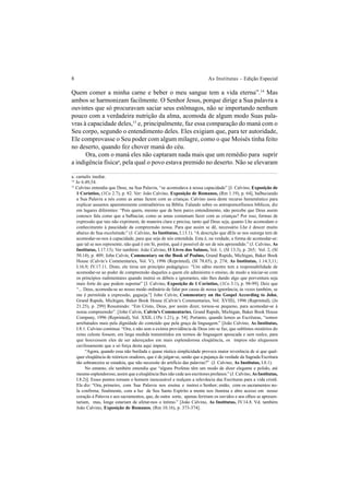 8 As Institutas – Edição Especial
Quem comer a minha carne e beber o meu sangue tem a vida eterna”.14
Mas
ambos se harmonizam facilmente. O Senhor Jesus, porque dirige a Sua palavra a
ouvintes que só procuravam saciar seus estômagos, não se importando nenhum
pouco com a verdadeira nutrição da alma, acomoda de algum modo Suas pala-
vras à capacidade deles,15
e, principalmente, faz essa comparação do maná com o
Seu corpo, segundo o entendimento deles. Eles exigiam que, para ter autoridade,
Ele comprovasse o Seu poder com algum milagre, como o que Moisés tinha feito
no deserto, quando fez chover maná do céu.
Ora, com o maná eles não captaram nada mais que um remédio para suprir
a indigência físicaa
, pela qual o povo estava premido no deserto. Não se elevaram
a. carnalis inediæ.
14
Jo 6.49,54.
15
Calvino entendia que Deus, na Sua Palavra, “se acomodava à nossa capacidade” [J. Calvino, Exposição de
1 Coríntios, (1Co 2.7), p. 82. Ver: João Calvino, Exposição de Romanos, (Rm 1.19), p. 64], balbuciando
a Sua Palavra a nós como as amas fazem com as crianças. Calvino usou deste recurso hemenêutico para
explicar assuntos aparentemente contraditórios na Bíblia. Falando sobre os antropomorfismos bíblicos, diz
em lugares diferentes: “Pois quem, mesmo que de bem parco entendimento, não percebe que Deus assim
conosco fala como que a balbuciar, como as amas costumam fazer com as crianças? Por isso, formas de
expressão que tais não exprimem, de maneira clara e precisa, tanto quê Deus seja, quanto Lhe acomodam o
conhecimento à paucidade da compreensão nossa. Para que assim se dê, necessário Lhe é descer muito
abaixo de Sua excelsitude.” (J. Calvino, As Institutas, I.13.1). “A descrição que dEle se nos outorga tem de
acomodar-se-nos à capacidade, para que seja de nós entendida. Esta é, na verdade, a forma de acomodar-se:
que tal se nos represente, não qual é em Si, porém, qual é possível de ser de nós apreendido.” (J. Calvino, As
Institutas, I.17.13). Ver também: João Calvino, O Livro dos Salmos, Vol. 1, (Sl 13.3), p. 265; Vol. 2, (Sl
50.14), p. 409; John Calvin, Commentary on the Book of Psalms, Grand Rapids, Michigan, Baker Book
House (Calvin’s Commentaries, Vol. V), 1996 (Reprinted), (Sl 78.65), p. 274; As Institutas, 1.14.3,11;
I.16.9; IV.17.11. Disto, ele tirou um princípio pedagógico: “Um sábio mestre tem a responsabilidade de
acomodar-se ao poder de compreensão daqueles a quem ele administra o ensino, de modo a iniciar-se com
os princípios rudimentares quando instrui os débeis e ignorantes, não lhes dando algo que porventura seja
mais forte do que podem suportar” [J. Calvino, Exposição de 1 Coríntios, (1Co 3.1), p. 98-99]. Deiz que
“... Deus, acomoda-se ao nosso modo ordinário de falar por causa de nossa ignorância, às vezes também, se
me é permitida a expressão, gagueja.”[ John Calvin, Commentary on the Gospel According to John,
Grand Rapids, Michigan, Baker Book House (Calvin’s Commentaries, Vol. XVIII), 1996 (Reprinted), (Jo
21.25), p. 299] Resumindo: “Em Cristo, Deus, por assim dizer, tornou-se pequeno, para acomodar-se à
nossa compreensão”. [John Calvin, Calvin’s Commentaries, Grand Rapids, Michigan, Baker Book House
Company, 1996 (Reprinted), Vol. XXII, (1Pe 1.21), p. 54]. Portanto, quando lemos as Escrituras, “somos
arrebatados mais pela dignidade do conteúdo que pela graça da linguagem.” [João Calvino, As Institutas,
I.8.1. Calvino continua: “Ora, e não sem a exímia providência de Deus isto se faz, que sublimes mistérios do
reino celeste fossem, em larga medida transmitidos em termos de linguagem apoucada e sem realce, para
que houvessem eles de ser adereçados em mais esplendorosa eloqüência, os ímpios não alegassem
cavilosamente que a só força desta aqui impera.
“Agora, quando essa não burilada e quase rústica simplicidade provoca maior reverência de si que qual-
quer eloqüência de retóricos oradores, que é de julgar-se, senão que a pujança da verdade da Sagrada Escritura
tão sobranceira se estadeia, que não necessite do artifício das palavras?” (J. Calvino, As Institutas, I.8.1).
No entanto, ele também entendia que “alguns Profetas têm um modo de dizer elegante e polido, até
mesmo esplendoroso, assim que a eloqüência lhes não cede aos escritores profanos.” (J. Calvino,As Institutas,
I.8.2)]. Esses pontos tornam o homem inescusável e realçam a relevância das Escrituras para a vida cristã.
Ele diz: “Ora, primeiro, com Sua Palavra nos ensina e instrui o Senhor; então, com os sacramentos no-
la confirma; finalmente, com a luz de Seu Santo Espírito a mente nos ilumina e abre acesso em nosso
coração à Palavra e aos sacramentos, que, de outra sorte, apenas feririam os ouvidos e aos olhos se apresen-
tariam, mas, longe estariam de afetar-nos o íntimo.” [João Calvino, As Institutas, IV.14.8. Vd. também
João Calvino, Exposição de Romanos, (Rm 10.16), p. 373-374].
 