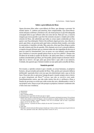 80 As Institutas – Edição Especial
Sobre a providência de Deus
Agora devemos falar sobre a providência de Deus, que abrange o governoa
do
mundo inteiro. E, embora esta doutrina, bem compreendida, seja maravilhosa-
mente útil para confirmar e fortalecer a fé, são muito poucos os que têm adequada
concepção dela ou que refletem sobre ela como devem. Bem por isso, a maioria
imagina que nessa questão o que há é tão-somente um puro e simples pré-conhe-
cimento de Deus, não admitindo que todas as coisas sejam conduzidas por Seu
querer e por Sua ordenação: Outros Lhe atribuem algum governo, mas obscuro e
geral, quer dizer, um governo pelo qual toda a estrutura deste mundo, com todas
as suas partes, é mantida e ativada. Mas, para eles, dizer que Deus dirige as ações
de cada criatura está fora de questão. Eles chamam universal a esta providência,
a respeito da qual afirmam que as criaturas todas não são impedidas de desviar-se
para cá e para lá, fortuitamenteb
, [ou, ao acaso, ou a seu talante]; como também
que o homem se converte quando parece bem ao seu livre arbítrioc
. Porque eles
dividem de tal modo [o poder de decisão e de ação] entre Deus e o homem que
acabam considerando que Deus, por Seu poder, apenas inspira ao homem a facul-
dade de se mover e de agir, para que possa fazer o que cabe à sua natureza.
Contudo, eles querem que o homem modere as suas ações pelo conselho de Deus.
Sumário parcial
Em resumo, a opinião comum é que o mundo, as coisas humanas, os próprios
homens, são governados pelo poder de Deus. Não, porém, por uma providência
deliberadad
, querendo dizer com isso que eles determinam tudo o que se há de
fazer. Passo por alto os epicureuse
(praga da qual o mundo sempre esteve cheio),
os quais imaginam um Deus112
ocioso, que não se envolve com nada.
Semelhantemente outros, que não estão menos fora de si, atribuem a Deus a
função de governar as coisas que estão acima dos ares, abandonando o restof
à
sua própria sorte. Passo-os por alto porque as próprias criaturasg
condenam alto
e bom som essa virulência.
a. administratio.
b. contingenter.
c. libero voluntatis arbitrio.
d. destinatione (sem equivalente da frase que aqui se segue).
e. Segundo Epicuro, tudo se opera pelo acaso fortuito e pelo movimento e declinação dos átomos. Provavelmene
Calvino não conhecia as teorias de Epicuro, a não ser conforme as citações contidas nas obras de Diógenes
de Laerte [Laércio] (edição original:173
Basiléia, 1533). Ele vai criticando, cada vez mais, o epicurismo
(Opera, II, 44, 70, 148, 705; V, 18).
112
Mantenho a inicial maiúscula (Deus) porque entendo que o Autor se refere a pessoas que em geral crêem em
Deus, mas, querendo ou não, dão a idéia de que Deus é ocioso (N. do T.).
173
Édition princeps, “a primeira de todas as edições de uma obra” (Larousse) (N. do T.).
f. inferiora.
g. mutæ ipsæ.
 