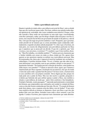 81
Sobre a providência universal
Quanto à opinião já citada sobre a providência universal de Deusa
, note-se desde
logo que ela é aceita por quase todos. Pois bem, embora essa opinião tenha algu-
ma aparência de veracidade, não é nem verdadeira nem tolerável. Porque, como
não concede a Deus senão um movimento ou uma ação cega e inconsiderada,
corta-lhe o principal, a saber: que Ele dirige e dispõe cada coisa para o seu fim. E,
assim, esse conceito faz de Deus um governante do mundo só de palavra, e não de
fato, visto que Lhe nega um governo autêntico e realb
. Porquanto, que é governar,
senão presidir de tal maneira que as coisas presididas sejam conduzidas orde-
nadamente e segundo um plano adrede preparadoc
? E o fato é que a Escritura, em
toda parte, nos mostra tão diligentemente uma providência particular de Deus
que é espantoso que se possa pôr em dúvida. O que diz o apóstolo, que “nele
vivemos, e nos movemos, e existimos”,113
e também o que Cristo testifica, dizen-
do: “Meu Pai trabalha, e eu trabalho também”,114
embora provem claramente que
o Senhor trabalha sem cessar em todas as obras criadas por Ele, apesar disso
querem os tais opositores reportar ou atribuir isso à providência universal. Mas
há testemunhos tão claros que é impossível torcê-los mediante tais cavilações e
subterfúgios. O profeta Jeremias brada: “Eu sei, ó Senhor, que não cabe ao ho-
mem determinar o seu caminho, nem ao que caminha o dirigir os seus passos”.115
Igualmente Salomão: “Do Senhor provém a direção do homem; como poderá ele
então traçar o seu caminho?”.116
Quem se atreverá a dizer, agora, que o homem é
impulsionado por Deus segundo a inclinação da sua natureza, mas que ele muda
o rumo das ações onde e quando bem lhe parece?! Se fosse assim, o homem teria
os seus caminhos sob o seu próprio comando. Talvez digam que não, porque ele
nada pode sem o poder de Deus. Mas isso não resolve a questão, porquanto é
evidente que Salomão não quis atribuir apenas o poder a Deus, mas também a
eleição e a providência, de modo que tudo é feito conforme o Seu beneplácito.
O próprio Salomão, noutra passagem,117
repreende particularmente a temeridade
dos homens, que empreendem suas realizações sem sondar [a vontade de] Deus,
como se elas não fossem conduzidas por Sua mão. Diz ele: “O coração do homem
pode fazer planos, mas a resposta certa dos lábios vem do Senhor”. É por certo
uma estultícia ridícula os homens se disporem a fazer sem Deus o que eles não
podem falar com seus lábios, limitados como estão a dizer somente o que Lhe
agrada. E ainda a Escritura, para expressar mais claramente que nada absoluta-
a. Calvino combate aqi, por antecipação, o deísmo do século XVIII.
b. Acréscimo feito no texto latino.
c. destinato ordine. É nesse sentido que o presidente de sínodo reformado seria chamado moderador.
113
At 17.28.
114
Jo 5.17.
115
Jr 10.23.
116
Pv 21.2 [tradução direta; cf. Pv 16.9].
117
Pv 16.1.
 