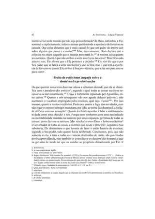 82 As Institutas – Edição Especial
mente se faz neste mundo que não seja pela ordenaçãoa
de Deus, subordina a Ele,
nominal e explicitamente, todas as coisas que têm toda a aparência de fortuitas ou
casuais. Que coisa diríamos que é mais casual do que um galho de árvore cair
sobre alguém que passa e o matar?118
Mas, diversamente, Deus declara que o
colocou nas mãos daquele que o maneja para matá-lo.119
A mesma coisa quanto
aos sorteios. Quem é que não atribui a sorte aos riscos do acaso? Mas Deus não
admite isso; Ele afirma que a Ele pertence a decisão.120
Ele não diz que é por
Seu poder que se lança a sorte no chapéub
e dali se tira; mas o que tem a aparên-
cia de fortuito ou casual Ele atribui à Sua providência, que a faz sair para um ou
para outroc
.
Pecha de estoicismo lançada sobre a
doutrina da predestinação
Os que querem tornar esta doutrina odiosa a caluniam dizendo que ela se identi-
fica com o paradoxo dos estóicosd
, segundo o qual todas as coisas sucedem ne-
cessária ou inevitavelmente.121
O que é fortemente repudiado por Agostinho, en-
tre outros.122
Quanto a nós (conquanto não nos agrade debater palavras), não
aceitamos o vocábulo empregado pelos estóicos, qual seja: Fatum123 e
. Por isso
mesmo, quanto a muitos vocábulos, Paulo nos ensina a fugir das novidades; pois
não é que os nossos inimigos mancham, por ódio ao nome [da doutrina], a verda-
de de Deus com sua acusação? Quanto à referida opinião, é falsa e maldosamen-
te dada como uma objeçãof
a nós. Porque nem sonhamos com uma necessidade
ou inevitabilidade mantida na natureza por uma conjunção perpétua de todas as
coisasg
, como faziam os estóicos. Mas nós declaramos Deus o Soberano Senhorh
e Governador de todas as coisas, e dizemos que desde o princípioi
, segundo a Sua
sabedoria, Ele determinou o que haveria de fazer e então haveria de executar,
segundo o Seu poder, tudo quanto havia deliberado. Concluímos, pois, que não
somente o céu, a terra e todas as criaturas destituídas de razão, são governadas
por Sua providência, mas também os conselhos e os desejosj
dos homens, e que
os governa de modo tal que os conduz ao propósito determinado por Ele. E
174
Filósofo grego, fundador do estoicismo (c. 340-265 a. C.) (N. do T.).
a. destinatione.
b. in sinu conjiciantur lapilli.
c. Frase acrescentada no texto latino.
d. dogma Stoïcorum. Nos tratados De scandalis (1550) e De æterna Dei prædestinatione (1552 ) – (Sobre os
Escândalos e Sobre a Predestinação Eterna de Deus) Calvino insistirá nessa distinção entre o fatum [fatali-
dade] estóico e a predestinação. Provavelmente foi pela obra De fato (Sobre a Fatalidade) de Cícero que ele
teve algum conhecimento sobre a teoria de Zenão (ou Zênon)174
sobre a heimarméne.
e. Quer dizer Destino, Sorte ou Fatalidade.
f. objectatur.
g. Calvino nitidamente se separa daquilo que se chamaria no século XIX determinismo (científico ou filosófico).
h. arbitrum.
i. ab ultima æternitate.
j. voluntates.
 