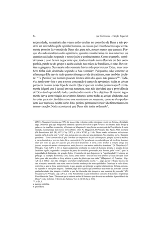 84 As Institutas – Edição Especial
necessidade, na maioria das vezes estão ocultas no conselho de Deus e não po-
dem ser entendidas pela opinião humana, as coisas que reconhecemos que certa-
mente provêm da vontade de Deus são, para nós, pouco menos que casuais. Por-
que elas não mostram outra aparência, quando consideradas em sua natureza, ou
quando avaliadas segundo o nosso juízo e conhecimento. Como exemplo, consi-
deremos o caso de um negociante que, tendo entrado numa floresta em boa com-
panhia, perde-se do grupo e acaba caindo nas mãos de bandidos, e estes lhe cor-
tam a garganta. Sua morte não somente havia sido prevista por Deus, mas tam-
bém tinha sido decretada segundo a Sua vontadea
. Porquanto, não somente se
afirma que Ele previu tudo quanto abrange a vida de cada um, mas também decla-
ra: “Tu [Senhor] ao homem puseste limites além dos quais não passará128
. Toda-
via, tendo em vista o que a nossa concepção é capaz de apreender, todas as coisas
parecem casuais nesse tipo de morte. Que é que um cristão pensará aqui? Certa-
mente julgará que é casual em sua natureza, mas não duvidará que a providência
de Deus tenha presidido tudo, conduzindo a sorte a Seu objetivo. O mesmo argu-
mento serve com relação aos eventos futuros: como todas as coisas vindouras são
incertas para nós, também nisso nos mantemos em suspense, como se elas pudes-
sem cair numa ou noutra sorte. Isto, porém, permanece resolvido firmemente em
nosso coração: Nada acontecerá que Deus não tenha ordenadob
.
(1513), Maquiavel ensina que 50% de nossa vida e destino estão entregues à sorte ou fortuna, divindade
cega. Notemos que aqui Maquiavel substitui a palavra Providência por Fortuna; no entanto, mais do que a
palavra, ele modifica o conceito; a Fortuna em Maquiavel é uma forma secularizada da Providência. A outra
metade, é comandada pelo nosso livre arbítrio. (Ver: N. Maquiavel, O Príncipe, São Paulo, Abril Cultural
(Os Pensadores, Vol. IX), 1973, Cap. XXV, p. 109 e XXVI, p. 114). Deste modo, os homens podem con-
quistar parte da sorte pela “virtù”, mas nunca opor-se a ela, aos seus desígnios. No entanto a sorte é bastante
passional: “Estou convencido de que é melhor ser impetuoso do que circunspecto, porque a sorte é mulher,
e para dominá-la, é preciso bater-lhe e contrariá-la. E é geralmente reconhecido que ele se deixa dominar
mais por estes do que por aqueles que procedem friamente. A sorte, como mulher, é sempre amiga dos
jovens, porque são menos circunspectos, mais ferozes e com maior audácia a dominam.” (N. Maquiavel, O
Príncipe, Cap. XXV, p. 111.). Equivocadamente confiante no poder do homem, propõe o escape de um
fatalismo rígido, sugerindo a conquista de parte do território governado pela fortuna, pela “virtù”, que é a
capacidade de liderança e de grandes feitos. O caminho de que dispomos é a “oportunidade”. Compete ao
príncipe - a exemplo de Moisés, Ciro, Teseu, entre outros - usar do seu livre arbítrio [“Deus não quer fazer
tudo, para não nos tolher o livre arbítrio e parte da glória que nos cabe.” (Maquiavel, O Príncipe, Cap.
XXVI, p. 114)] – para não entregar o seu futuro simplesmente à sorte. “.... digo que se vê hoje o sucesso de
um príncipe e amanhã a sua ruína, sem ter havido mudança das suas qualidades. Creio que a razão disso,
conforme o que se disse anteriormente, é que, quando um príncipe se apóia totalmente na fortuna, arruina-
se segundo as variações daquela. Também julgo feliz aquele que combina o seu modo de proceder com as
particularidades dos tempos, e infeliz o que faz discordar dos tempos a sua maneira de proceder.” (N.
Maquiavel, O Príncipe, Cap. XXV, p. 110). Percebemos o quão diferente é conceito de Calvino a respeito da
Providência de Deus: “Notamos que a maioria atribui à fortuna o que deveria ser atribuído à providência de
Deus.” [João Calvino, O Livro dos Salmos, Vol. 2, (Sl 46.8), p. 336].
128
Jó 14.5.
a. decreto stabilita.
b. providerit.
 
