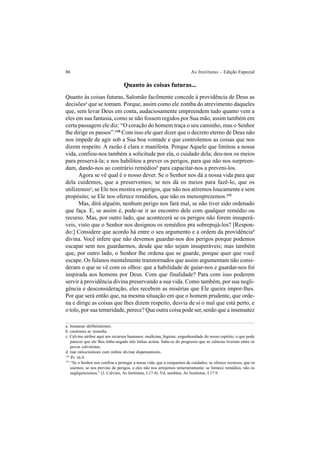 86 As Institutas – Edição Especial
Quanto às coisas futuras...
Quanto às coisas futuras, Salomão facilmente concede à providência de Deus as
decisõesa
que se tomam. Porque, assim como ele zomba do atrevimento daqueles
que, sem levar Deus em conta, audaciosamente empreendem tudo quanto vem a
eles em sua fantasia, como se não fossem regidos por Sua mão, assim também em
certa passagem ele diz: “O coração do homem traça o seu caminho, mas o Senhor
lhe dirige os passos”.130
Com isso ele quer dizer que o decreto eterno de Deus não
nos impede de agir sob a Sua boa vontade e que controlemos as coisas que nos
dizem respeito. A razão é clara e manifesta. Porque Aquele que limitou a nossa
vida, confiou-nos também a solicitude por ela, o cuidado dela; deu-nos os meios
para preservá-la; e nos habilitou a prever os perigos, para que não nos surpreen-
dam, dando-nos ao contrário remédiosb
para capacitar-nos a preveni-los.
Agora se vê qual é o nosso dever. Se o Senhor nos dá a nossa vida para que
dela cuidemos, que a preservemos; se nos dá os meios para fazê-lo, que os
utilizemosc
; se Ele nos mostra os perigos, que não nos atiremos loucamente e sem
propósito; se Ele nos oferece remédios, que não os menosprezemos.131
Mas, dirá alguém, nenhum perigo nos fará mal, se não tiver sido ordenado
que faça. E, se assim é, pode-se ir ao encontro dele com qualquer remédio ou
recurso. Mas, por outro lado, que acontecerá se os perigos não forem insuperá-
veis, visto que o Senhor nos designou os remédios pra sobrepujá-los? [Respon-
do:] Considere que acordo há entre o seu argumento e a ordem da providênciad
divina. Você infere que não devemos guardar-nos dos perigos porque podemos
escapar sem nos guardarmos, desde que não sejam insuperáveis; mas também
que, por outro lado, o Senhor lhe ordena que se guarde, porque quer que você
escape. Os fulanos mentalmente transtornados que assim argumentam não consi-
deram o que se vê com os olhos: que a habilidade de guiar-nos e guardar-nos foi
inspirada aos homens por Deus. Com que finalidade? Para com isso poderem
servir à providência divina preservando a sua vida. Como também, por sua negli-
gência e desconsideração, eles recebem as misérias que Ele queira impor-lhes.
Por que será então que, na mesma situação em que o homem prudente, que orde-
na e dirige as coisas que lhes dizem respeito, desvia de si o mal que está perto, e
o tolo, por sua temeridade, perece? Que outra coisa pode ser, senão que a insensatez
a. humanas deliberationes.
b. cautiones ac remedia.
c. Calvino atribui aqui aos recursos humanos: medicina, higiene, engenhosidade do nosso espírito, o que pode
parecer que ele lhes tinha negado três linhas acima. Sabe-se do progresso que as ciências tiveram entre os
povos calvinistas.
d. tuæ ratiocinationi cum ordine divinæ dispensationis.
130
Pv 16.9.
131
“Se o Senhor nos confiou a proteger a nossa vida, que a cerquemos de cuidados; se oferece recursos, que os
usemos; se nos previne de perigos, a eles não nos arrojemos temerariamente; se fornece remédios, não os
negligenciemos.” (J. Calvino, As Institutas, I.17.4). Vd. também, As Institutas, I.17.9.
 