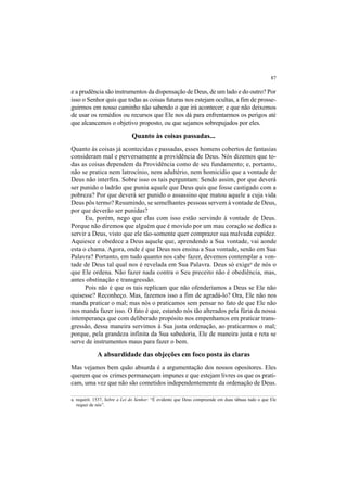 87
e a prudência são instrumentos da dispensação de Deus, de um lado e do outro? Por
isso o Senhor quis que todas as coisas futuras nos estejam ocultas, a fim de prosse-
guirmos em nosso caminho não sabendo o que irá acontecer; e que não deixemos
de usar os remédios ou recursos que Ele nos dá para enfrentarmos os perigos até
que alcancemos o objetivo proposto, ou que sejamos sobrepujados por eles.
Quanto às coisas passadas...
Quanto às coisas já acontecidas e passadas, esses homens cobertos de fantasias
consideram mal e perversamente a providência de Deus. Nós dizemos que to-
das as coisas dependem da Providência como de seu fundamento; e, portanto,
não se pratica nem latrocínio, nem adultério, nem homicídio que a vontade de
Deus não interfira. Sobre isso os tais perguntam: Sendo assim, por que deverá
ser punido o ladrão que puniu aquele que Deus quis que fosse castigado com a
pobreza? Por que deverá ser punido o assassino que matou aquele a cuja vida
Deus pôs termo? Resumindo, se semelhantes pessoas servem à vontade de Deus,
por que deverão ser punidas?
Eu, porém, nego que elas com isso estão servindo à vontade de Deus.
Porque não diremos que alguém que é movido por um mau coração se dedica a
servir a Deus, visto que ele tão-somente quer comprazer sua malvada cupidez.
Aquiesce e obedece a Deus aquele que, aprendendo a Sua vontade, vai aonde
esta o chama. Agora, onde é que Deus nos ensina a Sua vontade, senão em Sua
Palavra? Portanto, em tudo quanto nos cabe fazer, devemos contemplar a von-
tade de Deus tal qual nos é revelada em Sua Palavra. Deus só exigea
de nós o
que Ele ordena. Não fazer nada contra o Seu preceito não é obediência, mas,
antes obstinação e transgressão.
Pois não é que os tais replicam que não ofenderíamos a Deus se Ele não
quisesse? Reconheço. Mas, fazemos isso a fim de agradá-lo? Ora, Ele não nos
manda praticar o mal; mas nós o praticamos sem pensar no fato de que Ele não
nos manda fazer isso. O fato é que, estando nós tão alterados pela fúria da nossa
intemperança que com deliberado propósito nos empenhamos em praticar trans-
gressão, dessa maneira servimos à Sua justa ordenação, ao praticarmos o mal;
porque, pela grandeza infinita da Sua sabedoria, Ele de maneira justa e reta se
serve de instrumentos maus para fazer o bem.
A absurdidade das objeções em foco posta às claras
Mas vejamos bem quão absurda é a argumentação dos nossos opositores. Eles
querem que os crimes permaneçam impunes e que estejam livres os que os prati-
cam, uma vez que não são cometidos independentemente da ordenação de Deus.
a. requirit. 1537, Sobre a Lei do Senhor: “É evidente que Deus compreende em duas tábuas tudo o que Ele
requer de nós”.
 