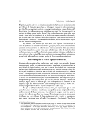 88 As Institutas – Edição Especial
Digo mais, que os ladrões, as meretrizes e outros malfeitores são instrumentos da
providência de Deus, dos quais Deus se utiliza para executar os juízos decretados
por Ele. Mas eu nego que, por isso, possam pretender alguma escusa. Então quê?
Envolverão eles a Deus na mesma iniqüidade com eles? Ou vão querer cobrir a
sua perversidade com a justiça divina? Não podem fazer nem uma coisa nem
outra; e a sua própria consciência de tal modo os acusa que eles não podem extir-
par ou sanar o seu mal.Acusar a Deus eles não podem, visto que encontram em si
mesmos toda a maldade, e em Deus nada encontram, senão um uso bom e legíti-
mo dos males que eles praticam.
No entanto, Deus trabalha por meio deles, dirá alguém. E de onde vem o
odor da podridão de um cadáver exposto? Qualquer pessoa pode ver claramente
que vem dos raios solares. E, todavia, não é por isso que se vai dizer que os raios
do sol têm mau cheiro. Assim, visto que a substância e a culpa do mal subsistem
no homem mau, por que Deus eliminaria toda e qualquer mácula e sujidade, se a
usa conforme a Sua vontade? Portanto, acabemos com essa petulância animalesca,
a qual pode ladrar de longe contra a justiça de Deus, mas não a pode tocar.
Boa norma para se avaliar a providência divina
Contudo, não se pode refutar melhor nem mais rápido esses absurdos do que
demonstrando qual é a regra que devemos ter para julgar e considerar bem a
providência de Deus. Por isso, visto que o coração do cristão já tem como coisa
esclarecida e resolvida que nada acontece por acaso, mas que todas as coisas são
feitas pela providência divina ou por meio dela, ele sempre considerará a Deus
como a causa principal de tudo o que se faz; entretanto, não deixará de ter em
conta as causas inferiores ou secundárias, em seus respectivos graus. Além disso,
o cristão não duvidará de que a providência de Deus vela por sua preservação e
não permitirá que lhe aconteça nada que não seja para seu benefício e para a sua
salvação. Agora, tendo-se em vista que Deus cuida primeiro do homem132
e, em
segundo lugar, das demais criaturas [sem omitir aquele ou estas], o cristão afir-
mará que a providência divina impera sobre todos e sobre tudo.
No que se refere aos homens, bons ou maus, ele reconhecerá que os seus
conselhos, suas vontades e suas forças, seus poderes e seus empreendimentos,
estão sob a mão de Deus; tanto que a Ele cabe dobrá-los para onde Lhe apraz e
reprimi-los toda vez que bem Lhe pareça. Há muitas promessas evidentes que
testificam que a providência de Deus cuida dos crentes e vigiaa
os seus passos
para manter e assegurar a sua salvação. Como quando a Escritura diz: “Confia os
a. infidelium salutem excubare.
132
“Não há homem de mente tão embotada e estúpida que não consiga ver, bastando dar-se ao trabalho de abrir
seus olhos para o fato de que é pela espantosa providência de Deus que os cavalos e bois prestam seus
serviços aos homens – que as ovelhas produzem lã para vesti-los –, e que todas as sortes de animais os
suprem de alimento para sua nutrição e sustento, mesmo de sua própria carne” [João Calvino, O Livro dos
Salmos, São Paulo, Paracletos, 1999, Vol. 1, (Sl 8.7-9), p. 173].
 