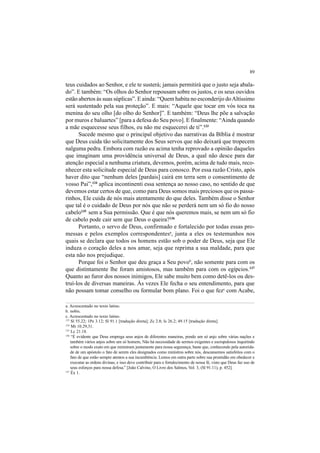 89
teus cuidados ao Senhor, e ele te susterá; jamais permitirá que o justo seja abala-
do”. E também: “Os olhos do Senhor repousam sobre os justos, e os seus ouvidos
estão abertos às suas súplicas”. E ainda: “Quem habita no esconderijo doAltíssimo
será sustentado pela sua proteção”. E mais: “Aquele que tocar em vós toca na
menina do seu olho [do olho do Senhor]”. E também: “Deus lhe põe a salvação
por muros e baluartes” [para a defesa do Seu povo]. E finalmente: “Ainda quando
a mãe esquecesse seus filhos, eu não me esquecerei de ti”.133
Sucede mesmo que o principal objetivo das narrativas da Bíblia é mostrar
que Deus cuida tão solicitamente dos Seus servos que não deixará que tropecem
nalguma pedra. Embora com razão eu acima tenha reprovado a opinião daqueles
que imaginam uma providência universal de Deus, a qual não desce para dar
atenção especial a nenhuma criatura, devemos, porém, acima de tudo mais, reco-
nhecer esta solicitude especial de Deus para conosco. Por essa razão Cristo, após
haver dito que “nenhum deles [pardais] cairá em terra sem o consentimento de
vosso Pai”,134
aplica incontinenti essa sentença ao nosso caso, no sentido de que
devemos estar certos de que, como para Deus somos mais preciosos que os passa-
rinhos, Ele cuida de nós mais atentamente do que deles. Também disse o Senhor
que tal é o cuidado de Deus por nós que não se perderá nem um só fio do nosso
cabelo135
sem a Sua permissão. Que é que nós queremos mais, se nem um só fio
de cabelo pode cair sem que Deus o queira?136
Portanto, o servo de Deus, confirmado e fortalecido por todas essas pro-
messas e pelos exemplos correspondentesa
, junta a eles os testemunhos nos
quais se declara que todos os homens estão sob o poder de Deus, seja que Ele
induza o coração deles a nos amar, seja que reprima a sua maldade, para que
esta não nos prejudique.
Porque foi o Senhor que deu graça a Seu povob
, não somente para com os
que distintamente lhe foram amistosos, mas também para com os egípcios.137
Quanto ao furor dos nossos inimigos, Ele sabe muito bem como detê-los ou des-
truí-los de diversas maneiras. Às vezes Ele fecha o seu entendimento, para que
não possam tomar conselho ou formular bom plano. Foi o que fezc
com Acabe,
a. Acrescentado no texto latino.
b. nobis.
c. Acrescentado no texto latino.
133
Sl 55.22; 1Pe 3.12; Sl 91.1 [tradução direta]; Zc 2.8; Is 26.2; 49.15 [tradução direta].
134
Mt 10.29,31.
135
Lc 21.18.
136
“É evidente que Deus emprega seus anjos de diferentes maneiras, pondo um só anjo sobre várias nações e
também vários anjos sobre um só homem, Não há necessidade de sermos exigentes e escrupulosos inquirindo
sobre o modo exato em que ministram juntamente para nossa segurança; baste que, conhecendo pela autorida-
de de um apóstolo o fato de serem eles designados como ministros sobre nós, descansemos satisfeitos com o
fato de que estão sempre atentos a sua incumbência. Lemos em outra parte sobre sua prontidão em obedecer e
executar as ordens divinas; e isso deve contribuir para o fortalecimento de nossa fé, visto que Deus faz uso de
seus esforços para nossa defesa.” [João Calvino, O Livro dos Salmos, Vol. 3, (Sl 91.11), p. 452].
137
Êx 1.
 