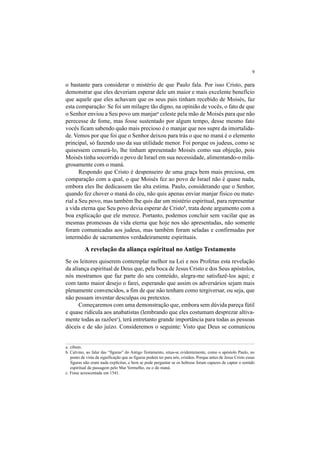 9
o bastante para considerar o mistério de que Paulo fala. Por isso Cristo, para
demonstrar que eles deveriam esperar dele um maior e mais excelente benefício
que aquele que eles achavam que os seus pais tinham recebido de Moisés, faz
esta comparação: Se foi um milagre tão digno, na opinião de vocês, o fato de que
o Senhor enviou a Seu povo um manjara
celeste pela mão de Moisés para que não
perecesse de fome, mas fosse sustentado por algum tempo, desse mesmo fato
vocês ficam sabendo quão mais precioso é o manjar que nos supre da imortalida-
de. Vemos por que foi que o Senhor deixou para trás o que no maná é o elemento
principal, só fazendo uso da sua utilidade menor. Foi porque os judeus, como se
quisessem censurá-lo, lhe tinham apresentado Moisés como sua objeção, pois
Moisés tinha socorrido o povo de Israel em sua necessidade, alimentando-o mila-
grosamente com o maná.
Respondo que Cristo é despenseiro de uma graça bem mais preciosa, em
comparação com a qual, o que Moisés fez ao povo de Israel não é quase nada,
embora eles lhe dedicassem tão alta estima. Paulo, considerando que o Senhor,
quando fez chover o maná do céu, não quis apenas enviar manjar físico ou mate-
rial a Seu povo, mas também lhe quis dar um mistério espiritual, para representar
a vida eterna que Seu povo devia esperar de Cristob
, trata deste argumento com a
boa explicação que ele merece. Portanto, podemos concluir sem vacilar que as
mesmas promessas da vida eterna que hoje nos são apresentadas, não somente
foram comunicadas aos judeus, mas também foram seladas e confirmadas por
intermédio de sacramentos verdadeiramente espirituais.
A revelação da aliança espiritual no Antigo Testamento
Se os leitores quiserem contemplar melhor na Lei e nos Profetas esta revelação
da aliança espiritual de Deus que, pela boca de Jesus Cristo e dos Seus apóstolos,
nós mostramos que faz parte do seu conteúdo, alegra-me satisfazê-los aqui; e
com tanto maior desejo o farei, esperando que assim os adversários sejam mais
plenamente convencidos, a fim de que não tenham como tergiversar, ou seja, que
não possam inventar desculpas ou pretextos.
Começaremos com uma demonstração que, embora sem dúvida pareça fútil
e quase ridícula aos anabatistas (lembrando que eles costumam desprezar altiva-
mente todas as razõesc
), terá entretanto grande importância para todas as pessoas
dóceis e de são juízo. Consideremos o seguinte: Visto que Deus se comunicou
a. cibum.
b. Calvino, ao falar das “figuras” do Antigo Testamento, situa-se evidentemente, como o apóstolo Paulo, no
ponto de vista da significação que as figuras podem ter para nós, cristãos. Porque antes de Jesus Cristo essas
figuras não eram nada explícitas, e bem se pode perguntar se os hebreus foram capazes de captar o sentido
espiritual da passagem pelo Mar Vermelho, ou o do maná.
c. Frase acrescentada em 1541.
 
