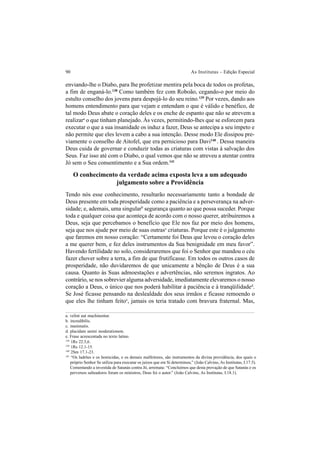 90 As Institutas – Edição Especial
enviando-lhe o Diabo, para lhe profetizar mentira pela boca de todos os profetas,
a fim de enganá-lo.138
Como também fez com Roboão, cegando-o por meio do
estulto conselho dos jovens para despojá-lo do seu reino.139
Por vezes, dando aos
homens entendimento para que vejam e entendam o que é válido e benéfico, de
tal modo Deus abate o coração deles e os enche de espanto que não se atrevem a
realizara
o que tinham planejado. Às vezes, permitindo-lhes que se esforcem para
executar o que a sua insanidade os induz a fazer, Deus se antecipa a seu ímpeto e
não permite que eles levem a cabo a sua intenção. Desse modo Ele dissipou pre-
viamente o conselho de Aitofel, que era pernicioso para Davi140
. Dessa maneira
Deus cuida de governar e conduzir todas as criaturas com vistas à salvação dos
Seus. Faz isso até com o Diabo, o qual vemos que não se atreveu a atentar contra
Jó sem o Seu consentimento e a Sua ordem.141
O conhecimento da verdade acima exposta leva a um adequado
julgamento sobre a Providência
Tendo nós esse conhecimento, resultarão necessariamente tanto a bondade de
Deus presente em toda prosperidade como a paciência e a perseverança na adver-
sidade; e, ademais, uma singularb
segurança quanto ao que possa suceder. Porque
toda e qualquer coisa que aconteça de acordo com o nosso querer, atribuiremos a
Deus, seja que percebamos o benefício que Ele nos faz por meio dos homens,
seja que nos ajude por meio de suas outrasc
criaturas. Porque este é o julgamento
que faremos em nosso coração: “Certamente foi Deus que levou o coração deles
a me querer bem, e fez deles instrumentos da Sua benignidade em meu favor”.
Havendo fertilidade no solo, consideraremos que foi o Senhor que mandou o céu
fazer chover sobre a terra, a fim de que frutificasse. Em todos os outros casos de
prosperidade, não duvidaremos de que unicamente a bênção de Deus é a sua
causa. Quanto às Suas admoestações e advertências, não seremos ingratos. Ao
contrário, se nos sobrevier alguma adversidade, imediatamente elevaremos o nosso
coração a Deus, o único que nos poderá habilitar à paciência e à tranqüilidaded
.
Se José ficasse pensando na deslealdade dos seus irmãos e ficasse remoendo o
que eles lhe tinham feitoe
, jamais os teria tratado com bravura fraternal. Mas,
a. velint aut machinentur.
b. incredibilis.
c. inanimatis.
d. placidam animi moderationem.
e. Frase acrescentada no texto latino.
138
1Rs 22.5,6.
139
1Rs 12.1-15.
140
2Sm 17.1-23.
141
“Os ladrões e os homicidas, e os demais malfeitores, são instrumentos da divina providência, dos quais o
próprio Senhor Se utiliza para executar os juízos que em Si determinou.” (João Calvino, As Institutas, I.17.5).
Comentando a investida de Satanás contra Jó, arremata: “Concluímos que desta provação de que Satanás e os
perversos salteadores foram os ministros, Deus foi o autor.” (João Calvino, As Institutas, I.18.1).
 