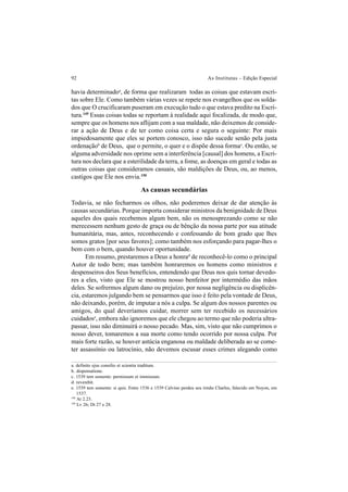 92 As Institutas – Edição Especial
havia determinadoa
, de forma que realizaram todas as coisas que estavam escri-
tas sobre Ele. Como também várias vezes se repete nos evangelhos que os solda-
dos que O crucificaram puseram em execução tudo o que estava predito na Escri-
tura.149
Essas coisas todas se reportam à realidade aqui focalizada, de modo que,
sempre que os homens nos aflijam com a sua maldade, não deixemos de conside-
rar a ação de Deus e de ter como coisa certa e segura o seguinte: Por mais
impiedosamente que eles se portem conosco, isso não sucede senão pela justa
ordenaçãob
de Deus, que o permite, o quer e o dispõe dessa formac
. Ou então, se
alguma adversidade nos oprime sem a interferência [causal] dos homens, a Escri-
tura nos declara que a esterilidade da terra, a fome, as doenças em geral e todas as
outras coisas que consideramos casuais, são maldições de Deus, ou, ao menos,
castigos que Ele nos envia.150
As causas secundárias
Todavia, se não fecharmos os olhos, não poderemos deixar de dar atenção às
causas secundárias. Porque importa considerar ministros da benignidade de Deus
aqueles dos quais recebemos algum bem, não os menosprezando como se não
merecessem nenhum gesto de graça ou de bênção da nossa parte por sua atitude
humanitária, mas, antes, reconhecendo e confessando de bom grado que lhes
somos gratos [por seus favores]; como também nos esforçando para pagar-lhes o
bem com o bem, quando houver oportunidade.
Em resumo, prestaremos a Deus a honrad
de reconhecê-lo como o principal
Autor de todo bem; mas também honraremos os homens como ministros e
despenseiros dos Seus benefícios, entendendo que Deus nos quis tornar devedo-
res a eles, visto que Ele se mostrou nosso benfeitor por intermédio das mãos
deles. Se sofrermos algum dano ou prejuízo, por nossa negligência ou displicên-
cia, estaremos julgando bem se pensarmos que isso é feito pela vontade de Deus,
não deixando, porém, de imputar a nós a culpa. Se algum dos nossos parentes ou
amigos, do qual deveríamos cuidar, morrer sem ter recebido os necessários
cuidadose
, embora não ignoremos que ele chegou ao termo que não poderia ultra-
passar, isso não diminuirá o nosso pecado. Mas, sim, visto que não cumprimos o
nosso dever, tomaremos a sua morte como tendo ocorrido por nossa culpa. Por
mais forte razão, se houver astúcia enganosa ou maldade deliberada ao se come-
ter assassínio ou latrocínio, não devemos escusar esses crimes alegando como
a. definito ejus consilio et scientia traditum.
b. dispensatione.
c. 1539 tem somente: permissum et immissum.
d. reverebit.
e. 1539 tem somente: si quis. Entre 1536 e 1539 Calvino perdeu seu irmão Charles, falecido em Noyon, em
1537.
149
At 2.23.
150
Lv 26; Dt 27 e 28.
 