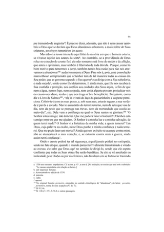 95
pre tremendo de angústiaa
? É preciso dizer, ademais, que não é sem causar opró-
brio a Deus que se declara que Deus abandonou o homem, a mais nobre de Suas
criaturas, aos riscos temerários do acaso.
Mas não é a nossa intenção aqui falar da miséria em que o homem estaria,
se vivesse sujeito aos azares da sorteb
. Ao contrário, se a providência de Deus
reluz no coração do crente fiel, ele não somente está livre do medo e da aflição,
que antes o oprimiam, mas também é libertado de toda dúvida. Porque, como há
bom motivo para temermos a sorte, também temos boa razão para não nos atre-
vermos a abandonar152
audaciosamente a Deus. Para nós é, pois, uma consolação
maravilhosac
compreender que o Senhor tem de tal maneira todas as coisas em
Seu poder, que as governa segundo o Seu quererd
e as dirige com a Sua sabedoria,
e nada sucedee
, senão como Ele determinou. E ainda mais, que Ele nos recebeu à
Sua custódia e proteção, nos confiou aos cuidados dos Seus anjos, a fim de que
nem a água, nem o fogo, nem a espada, nem coisa alguma possam prejudicar-nos
ou causar-nos dano, senão o que nos traga o Seu beneplácito. Porquanto, como
diz o Livro de Salmos153
, “ele te livrará do laço do passarinheiro e da peste perni-
ciosa. Cobrir-te-á com as suas penas, e, sob suas asas, estarás seguro; a sua verda-
de é pavês e escudo. Não te assustarás do terror noturno, nem da seta que voa de
dia, nem da peste que se propaga nas trevas, nem da mortandade que assola ao
meio-dia”, etc. Dele vem a confiança na qual os Seus santos se gloriam:154
“O
Senhor está comigo; não temerei. Que me poderá fazer o homem? O Senhor está
comigo entre os que me ajudam. O Senhor é a minha luz e a minha salvação; de
quem terei medo? O Senhor é a fortaleza da minha vida; a quem temerei? Em
Deus, cuja palavra eu exalto, neste Deus ponho a minha confiança e nada teme-
rei. Que me pode fazer um mortal?Ainda que um exército se acampe contra mim,
não se atemorizará o meu coração; e, se estourar contra mim a guerra, ainda
assim terei confiança”.
Onde o crente poderá ter tal segurança, a qual jamais poderá ser extirpada,
senão no fato de que, quando o mundo parece terrivelmente transtornado e virado
ao avesso, ele sabe que Deus agef
no sentido de dirigi-lo, sendo que ele espera
confiante que todas as Suas obras lhe serão benéficas. Se ele se vê assaltado ou
molestado pelo Diabo ou por malfeitores, não fará bem em se fortalecer trazendo
a. 1539 tem somente: trepidatione. Cf. acima, p. 93 , a nota d. [Na tradução, no trecho que está sob o subtítulo:
“As causas secundárias em relação ao futuro.]
b. sub imperium fortunæ.
c. Acrescentado na edição de 1539.
d. potentia.
e. cadat.
f. operari.
152
No original francês: permettre, entendido no sentido etimológico de “abandonar”, do latim: permitto,
permittere, numa de suas acepções (N. do T.).
153
Sl 91.3-6.
154
Sl 118.6,7; 27.1,3; 56.4; e outras passagens.
 