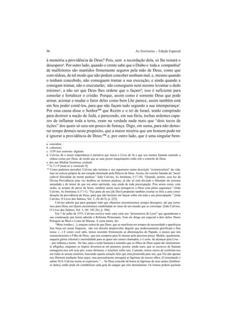 96 As Institutas – Edição Especial
à memória a providência de Deus? Pois, sem a recordação dela, só lhe restará o
desesperoa
. Por outro lado, quando o crente sabe que o Diabo e toda a companhiab
de malfeitores são mantidos firmemente seguros pela mão de Deus, como que
com rédeas, de tal modo que não podem conceber nenhum mal, e, mesmo quando
o tenham concebido, não conseguem tramar a sua execução; e ainda quando a
consigam tramar, não o executarão; não conseguem nem mesmo levantar o dedo
mínimoc
, a não ser que Deus lhes ordene que o façamd
; isso é suficiente para
consolar e fortalecer o cristão. Porque, assim como é somente Deus que pode
armar, acionar e mudar o furor deles como bem Lhe parece, assim também está
em Seu poder contê-los, para que não façam tudo segundo a sua intemperançae
.
Por essa causa disse o Senhor155
que Rezim e o rei de Israel, tendo conspirado
para destruir a nação de Judá, e parecendo, em sua fúria, tochas ardentes capa-
zes de inflamar toda a terra, eram na verdade nada mais que “dois tocos de
tições” dos quais só saia um pouco de fumaça. Digo, em suma, para não demo-
rar tempo demais neste propósito, que a maior miséria que um homem pode ter
é ignorar a providência de Deus;156
e, por outro lado, que é uma singular bem-
a. concidere.
b. cohortem.
c. 1539 tem somente: digitum.
d. Calvino dá a maior importância à narrativa que inicia o Livro de Jó e que nos mostra Satanás mantido a
rédeas curtas por Deus, de modo que as suas piores maquinações estão sob o controle de Deus.
e. pro sua libidine licentiose exultent.
155
Is 7.1-9 [note-se o versículo 4].
156
Como podemos perceber, Calvino não termina o seu argumento numa descrição “existencialista” da vida,
mas na certeza própria de um coração dominado pela Palavra de Deus. Assim, ele conclui falando da “incal-
culável felicidade da mente piedosa.” João Calvino, As Institutas, I.17.10). “Quando, porém, essa luz da
Divina Providência uma vez dealbou ao homem piedoso, já não só está aliviado e libertado da extrema
ansiedade e do temor de que era antes oprimido, mas ainda de toda preocupação. Pois assim como, com
razão, se arrepia de pavor da Sorte, também assim ousa entregar-se a Deus com plena segurança.” (João
Calvino, As Institutas, I.17.11). “Faz parte de seu [de Davi] propósito também exortar os fiéis a uma consi-
deração da providência de Deus, para que não hesitem em lançar sobre ela toda a sua preocupação.” [João
Calvino, O Livro dos Salmos, Vol. 2, (Sl 40.5), p. 222].
Calvino admite que para qualquer lado que olharmos encontraremos sempre desespero, até que torne-
mos para Deus, em Quem encontramos estabilidade no meio de um mundo que se corrompe. [João Calvino,
O Livro dos Salmos, Vol. 3, (Sl. 102.26), p. 586].
Em 7 de julho de 1553, Calvino escreve mais uma carta aos “prisioneiros de Lyon” que aguardavam a
sua condenação por terem aderido à Reforma Protestante. Esta ele dirige em especial a dois deles: Denis
Peloquin de Blois e Louis de Marsac. A certa altura, diz:
“Meus irmãos (...), estejam certos de que Deus, que se manifesta em tempos de necessidade e aperfeiçoa
Sua força em nossa fraqueza, não vos deixará desprovidos daquilo que poderosamente glorificará o Seu
nome. (...) E como você sabe, temos resistido firmemente as abominações do Papado, a menos que nós
renunciássemos o Filho de Deus, que nos comprou para Si mesmo pelo precioso preço. Medite, igualmente,
naquela glória celestial e imortalidade para as quais nós somos chamados, e é certo de alcançar pela Cruz –
– por infâmia e morte. De fato, para a razão humana é estranho que os filhos de Deus sejam tão intensamen-
te afligidos, enquanto os ímpios divertem-se em prazeres; porém, ainda mais, que os escravos de Satanás
esmaguem-nos sob seus pés, como diríamos, e triunfem sobre nós. Contudo, temos meios de confortar-nos
em todas as nossas misérias, buscando aquela solução feliz que está prometida para nós, que Ele não apenas
nos libertará mediante Seus anjos, mas pessoalmente enxugará as lágrimas de nossos olhos. [Comentando o
salmo 56.8, Calvino assim se expressou: “.... Se Deus concede tal honra às lágrimas de seus santos [lembrar-
se delas], então pode ele contabilizar cada gota do sangue que eles derramaram. Os tiranos podem queimar
 