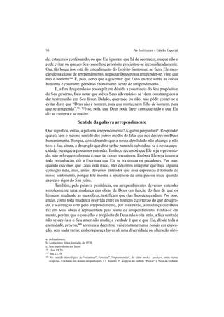 98 As Institutas – Edição Especial
de, estaremos confessando, ou que Ele ignora o que há de acontecer, ou que não o
pode evitar, ou que em Seu conselho e propósito precipitou-se inconsideradamente.
Ora, tão longe isso está do entendimento do Espírito Santo que, ao fazer Ele men-
ção dessa classe de arrependimento, nega que Deus possa arrepender-se, visto que
não é homem.161
É, pois, certo que o governoa
que Deus exerce sobre as coisas
humanas é constante, perpétuo e totalmente isento de arrependimento.
E, a fim de que não se possa pôr em dúvida a constância do Seu propósito e
do Seu governo, faço notar que até os Seus adversários se vêem constrangidos a
dar testemunho em Seu favor. Balaão, querendo ou não, não pôde conter-se e
evitar dizer que “Deus não é homem, para que minta; nem filho de homem, para
que se arrependa”.162
Vê-se, pois, que Deus pode fazer com que tudo o que Ele
diz se cumpra e se realize.
Sentido da palavra arrependimento
Que significa, então, a palavra arrependimento? Alguém perguntaráb
. Respondoc
que ela tem o mesmo sentido dos outros modos de falar que nos descrevem Deus
humanamente. Porque, considerando que a nossa debilidade não alcança e não
toca a Sua altura, a descrição que dele se faz para nós subordina-se à nossa capa-
cidade, para que a possamos entender. Então, o recurso é que Ele seja representa-
do, não pelo que realmente é, mas tal como o sentimos. Embora Ele seja imune a
toda perturbação, diz a Escritura que Ele se ira contra os pecadores. Por isso,
quando ouvimos que Deus está irado, não devemos imaginar que haja alguma
comoção nele, mas, antes, devemos entender que essa expressão é tomada do
nosso sentimento, porque Ele mostra a aparência de uma pessoa irada quando
exerce o rigor do Seu juízo.
Também, pela palavra penitência, ou arrependimento, devemos entender
simplesmente uma mudança das obras de Deus em função do fato de que os
homens, mudando as suas obras, testificam que elas lhes desagradam. Por isso,
então, como toda mudança ocorrida entre os homens é correção do que desagra-
da, e a correção vem pelo arrependimento, por essa razão, a mudança que Deus
faz em Suas obras é representada pelo nome de arrependimento. Tenha-se em
mente, porém, que o conselho e propósito de Deus não volta atrás, a Sua vontade
não se desvia e o Seu amor não muda; a verdade é que o que Ele, desde toda a
eternidade, provou,163
aprovou e decretou, vai constantemente pondo em execu-
ção, sem nada variar, embora pareça haver ali uma diversidade ou alteração súbi-
a. ordinationem.
b. Acréscimos feitos à edição de 1539.
c. Sem equivalente em latim.
161
1Sm 15.29.
162
Nm 23.19.
163
No sentido etimológico de “examinar”, “ensaiar”, “experimentar”, do latim probo, probare, entre outras
acepções. Um tanto em desuso em português. Cf. Aurélio, 3ª. acepção do verbete “Provar” (. Nota do tradutor.
 