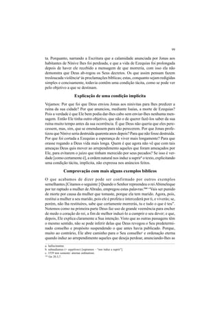 99
ta. Porquanto, narrando a Escritura que a calamidade anunciada por Jonas aos
habitantes de Nínive lhes foi perdoada, e que a vida de Ezequias foi prolongada
depois de haver ele recebido a mensagem de que morreria, com isso ela não
demonstra que Deus ab-rogou os Seus decretos. Os que assim pensam fazem
tresloucada violênciaa
às proclamações bíblicas; estas, conquanto sejam redigidas
simples e concisamente, todavia contêm uma condição tácita, como se pode ver
pelo objetivo a que se destinam.
Explicação de uma condição implícita
Vejamos: Por que foi que Deus enviou Jonas aos ninivitas para lhes predizer a
ruína da sua cidade? Por que anunciou, mediante Isaías, a morte de Ezequias?
Pois a verdade é que Ele bem podia dar-lhes cabo sem enviar-lhes nenhuma men-
sagem. Então Ele tinha outro objetivo, que não o de querer fazê-los saber da sua
ruína muito tempo antes da sua ocorrência. É que Deus não queria que eles pere-
cessem, mas, sim, que se emendassem para não perecerem. Por que Jonas profe-
tizou que Nínive seria destruída quarenta anos depois? Para que não fosse destruída.
Por que foi cortada a Ezequias a esperança de viver mais longamente? Para que
orasse rogando a Deus vida mais longa. Quem é que agora não vê que com tais
ameaças Deus quis mover ao arrependimento aqueles que foram ameaçados por
Ele, para evitarem o juízo que tinham merecido por seus pecados? Se isso é ver-
dade [como certamente é], a ordem natural nos induz a suprirb
o texto, explicitando
uma condição tácita, implícita, não expressa nos anúncios feitos.
Comprovação com mais alguns exemplos bíblicos
O que acabamos de dizer pode ser confirmado por outros exemplos
semelhantes.[Citamos o seguinte:] Quando o Senhor repreendeu o reiAbimeleque
por ter raptado a mulher de Abraão, empregou estas palavras:164
“Vais ser punido
de morte por causa da mulher que tomaste, porque ela tem marido. Agora, pois,
restitui a mulher a seu marido, pois ele é profeta e intercederá por ti, e viverás; se,
porém, não lha restituíres, sabe que certamente morrerás, tu e tudo o que é teu”.
Notemos como na primeira parte Deus faz uso de grande veemência para encher
de medo o coração do rei, a fim de melhor induzi-lo a cumprir o seu dever; e que,
depois, Ele explica claramente a Sua intenção. Visto que as outras passagens têm
o mesmo sentido, não se pode inferir delas que Deus revogou o Seu predetermi-
nado conselho e propósito suspendendo o que antes havia publicado. Porque,
muito ao contrário, Ele abre caminho para o Seu conselhoc
e ordenação eterna
quando induz ao arrependimento aqueles que deseja perdoar, anunciando-lhes as
a. hallucinantur.
b. subaudiamus (= suppléons) [supramos – “nos induz a suprir”].
c. 1539 tem somente: æternæ ordinationi.
164
Gn 20.3,7.
 