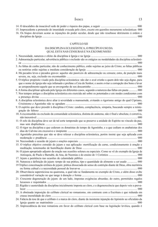 13
14. O descalabro da insaciável sede de poder e riqueza dos papas, a seguir .................................................... 000
15. Improcedente a pretensão de imunidade evocada pelo clero, exceto em questões meramente eclesiásticas 000
16. Os bispos deveriam acatar as injunções do poder secular, desde que não resultasse detrimento à ordem e
disciplina da Igreja ........................................................................................................................................ 000
CAPÍTULO XII
DA DISCIPLINA ECLESIÁSTICA, O PRECÍPUO USO DA
QUAL ESTÁ NAS CENSURAS E NA EXCOMUNHÃO
1. Necessidade, natureza e efeito da disciplina à Igreja e na Igreja .................................................................. 000
2. Admoestação particular, advertência pública e exclusão são os estágios ou modalidades da disciplina eclesiásti-
ca ................................................................................................................................................................... 000
3. As faltas de cunho particular, não de conhecimento público, estão sujeitas ao juízo de Cristo; as faltas públicas
ou notórias estão sujeitas a imediata consideração da Igreja ......................................................................... 000
4. Há pecados leves e pecados graves: aqueles são passíveis de admoestação ou censura; estes, de punição mais
severa, ou, seja, exclusão ou excomunhão ..................................................................................................... 000
5. O tríplice propósito visado pela disciplina eclesiástica: não dar o aval cristão a quem dele não seja digno, para
que o nome da Igreja não seja infamado e profane a Ceia do Senhor, e assim evitar a corrupção dos bons e levar
ao arrependimento aquele que se envergonhe de seu descaminho .................................................................. 000
6. A forma disciplinar aplicada pela Igreja em diferentes casos, segundo a natureza das faltas em pauta ............ 000
7. Nos tempos antigos a disciplina eclesiástica era exercida até sobre os potentados e em modes condizentes com
a presença divina ........................................................................................................................................... 000
8. A disciplina eclesiástica deve aliar à severidade a mansuetude, evitando o rigorismo antigo do qual Cipriano,
Crisóstomo e Agostinho não se agradam ...................................................................................................... 000
9. O espírito que deve presidir à disciplina é Cristo: candura, complacência, simpatia, buscando sempre a reinte-
gração do faltoso ........................................................................................................................................... 000
10. A excomunhão ou exclusão da comunidade eclesiástica, distinta do anátema, não é final e absoluta; é corretiva,
não inexorável ................................................................................................................................................. 000
11. O zelo da disciplina deve ser de tal sorte temporado que se preserve a unidade do Espírito no vínculo da paz,
mas sem displicência ................................................................................................................................... 000
12. O rigor na disciplina a que cederam os donatistas do tempo de Agostinho, e a que cediam os anabatistas dos
dias de Calvino era excessivo e insipiente .................................................................................................... 000
13. Agostinho preceitua que não se deve relaxar a disciplina eclesiástica, porém insiste que seja aplicada com
moderação e prudência ................................................................................................................................ 000
14. Necessidade e ocasião de jejum e orações especiais .................................................................................... 000
15. O tríplice objetivo extraído do jejum e sua aplicação: mortificação da carne, condicionamento à oração e
meditação, testemunho de humilhação diante de Deus .............................................................................. 000
16. O jejum apropriado adjunto da oração nas ocasiões solenes ou especiais. Como se vê do exemplo da Igreja de
Antioquia, de Paulo e Barnabé, de Ana, de Neemias e do ensino de 1 Coríntios ......................................... 000
17. Jejum e penitência nas ocasiões de calamidade pública ............................................................................. 000
18. Natureza e definição do jejum: tempo de sua prática, tipo e quantidade de alimento a ser usado .............. 000
19 Tríplice conceituação errônea do jejum: prática dissociada do senso de contrição diante de Deus, obra meritória
ou forma cultual e a necessidade pessoal de louvar-se ................................................................................. 000
20. Observância supersticiosa na quaresma, a qual não se fundamenta no exemplo de Cristo, e além disso exibe
considerável variação no que tange à duração e forma ............................................................................... 000
21. Crescente degeneração do jejum: de um lado, impostas exigências absurdas; do outro, permitidos regalos
luxuosos e requintados ................................................................................................................................. 000
22. Rigidez e austeridade da disciplina inicialmente imposta ao clero, e a degenerecência que depois veio a preva-
lecer .............................................................................................................................................................. 000
23. A obstinada imposição do celibato clerical no romanismo, em contraste com a Escritura e que redunda em
crassa imoralidade do clero ........................................................................................................................... 000
24. Falácia da tese de que o celibato é a marca do clero, diante da insistente injunção do Apóstolo ao oficialato da
Igreja quanto ao matrimônio ...................................................................................................................... 000
25. Improcedência da tese romanista em favor do celibato clerical com base na legislação levítica, quando é
ÍNDICE
 