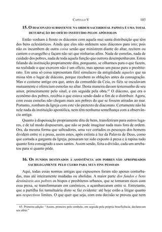 103CAPÍTULO V
15. O DIACONATO SUBSISTENTE NA ORDEM SACERDOTAL PAPISTA É UMA TOTAL
DETURPAÇÃO DO OFÍCIO INSTITUÍDO PELOS APÓSTOLOS
Então venham à frente os diáconos com aquela mui santa distribuição que têm
dos bens eclesiásticos. Ainda que eles não ordenem seus diáconos para isto; pois
não os incumbem de outra coisa senão que ministrem diante do altar, recitem ou
cantem o evangelho e façam não sei que ninharias afins. Nada de esmolas, nada de
cuidado dos pobres, nada de toda aquela função que outrora desempenhavam. Estou
falando da instituição propriamente dita, porquanto, se olharmos para o que fazem,
na realidade o que exercem não é um ofício, mas apenas um passo para o presbite-
rato. Em uma só coisa representam fútil simulacro da antigüidade aqueles que na
missa têm o lugar de diácono, porque recebem as oblações antes da consagração.
Mas o costume antigo era que, antes da comunhão da Ceia, os fiéis se osculavam
mutuamente e ofereciam esmolas no altar. Desta maneira davam testemunho de seu
amor, primeiramente pelo sinal, e em seguida pela obra.65
O diácono, que era o
econômo dos pobres, recebia o que estava sendo dado a fim de o distribuir. Agora,
com essas esmolas não chegam mais aos pobres do que se fossem atiradas ao mar.
Portanto, zombam da Igreja com este vão pretexto de diaconato. Certamente não há
nele nada da instituição apostólica, nem têm nenhuma semelhança com a observân-
cia antiga.
Quanto à dispensação propriamente dita de bens, transferiram para outros luga-
res, e de tal modo dispuseram, que não se pode imaginar nada mais fora de ordem.
Ora, da mesma forma que salteadores, uma vez cortados os pescoços dos homens
dividem entre si a presa, assim estes, após extinta a luz da Palavra de Deus, como
que cortada a garganta da Igreja, pensaram ter sido exposto à presa e à rapina tudo
quanto fora consagrado a usos santos. Assim sendo, feita a divisão, cada um arreba-
tou para si quanto pôde.
16. OS FUNDOS DESTINADOS À ASSISTÊNCIA AOS POBRES SÃO APROPRIADOS
SACRILEGAMENTE PELO CLERO PARA SEUS FINS PESSOAIS
Aqui, todas essas normas antigas que expusemos foram não apenas conturba-
das, mas até inteiramente mudadas ou abolidas. A maior parte dos fundos e bens
destináveis aos pobres os bispos e presbíteros urbanos, que se tornaram ricos com
essa presa, se transformaram em canônicos, a açambarcaram entre si. Entretanto,
que a partilha foi tumultuária disto se faz evidente: até hoje estão a litigar quanto
aos respectivos limites. O que quer que seja, com esta decisão se proveu que nem
65. Primeira edição: “Assim, primeiro pelo símbolo, em seguida pela própria beneficência, declaravam
seu afeto.”
 