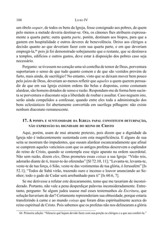 104 LIVRO IV
um óbolo sequer, de todos os bens da Igreja, fosse consignado aos pobres, de quem
pelo menos a metade deveria destinar-se. Ora, os cânones lhes atribuem expressa-
mente a quarta parte; outra quarta parte, porém, destinam aos bispos, para que a
gastem em hospitalidade e outros deveres de benevolência. Deixo aos clérigos a
decisão quanto ao que deveriam fazer com sua quarta parte, e em que deveriam
empregá-la,66
pois já foi demonstrado sobejamente que o restante, que se destinava
a templos, edifícios e outros gastos, deve estar à disposição dos pobres caso seja
necessário.
Pergunto: se tivessem no coração uma só centelha de temor de Deus, porventura
suportariam o senso de que tudo quanto comem e de que são vestidos provém de
furto, mais ainda, de sacrilégio? No entanto, visto que se deixam mover bem pouco
pelo juízo de Deus, deveriam ao menos refletir que aqueles a quem querem persua-
dir de que em sua Igreja existem ordens tão belas e dispostas, como costumam
alardear, são homens dotados de senso e razão. Respondam-me de forma bem sucin-
ta se porventura o diaconato seja a liberdade de roubar e assaltar. Caso neguem isto,
serão ainda compelidos a confessar, quando entre eles toda a administração dos
bens eclesiásticos foi abertamente convertida em sacrílega pilhagem: não existe
nenhum diaconato remanescente.
17. A POMPA E SUNTUOSIDADE DA IGREJA PAPAL CONSTITUEM DETURPAÇÃO,
NÃO EXPRESSÃO DA DIGNIDADE DO REINO DE CRISTO
Aqui, porém, usam de mui atraente pretexto, pois dizem que a dignidade da
Igreja não é indecentemente sustentada com esta magnificiência. E alguns de sua
seita se mostram tão impudentes, que ousam alardear escancaradamente que afinal
se cumprem aqueles vaticínios com que os antigos profetas descrevem o esplendor
do reino de Cristo, quando se contempla esse régio aparato na ordem sacerdotal.
Não sem razão, dizem eles, Deus prometeu essas coisas a sua Igreja: “Virão reis,
adorarão diante de ti, trazer-te-ão oferendas” [Sl 72.10, 11]; “Levanta-te, levanta-te,
veste-te de tua força, ó Sião, veste-te das vestimentas de tua glória, ó Jerusalém” [Is
52.1]; “Todos de Sabá virão, trazendo ouro e incenso e louvor anunciando ao Se-
nhor; todo o gado de Cedar será arrebanhado para ti” [Is 60.6, 7].
Se me detivesse a refutar este descaramento, temo que me taxariam de inconsi-
derado. Portanto, não vale a pena desperdiçar palavras inconsideradamente. Entre-
tanto, pergunto: Se algum judeu usasse mal esses testemunhos da Escritura, que
solução haveriam de dar? Certamente repreenderiam sua obtusidade, porque estaria
transferindo à carne e ao mundo coisas que foram ditas espiritualmente acerca do
reino espiritual de Cristo. Pois sabemos que os profetas não nos delinearam a glória
66. Primeira edição: “Silencio quê hajam devido fazer com sua porção os clérigos e a que uso conferi-la.”
 