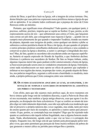 105CAPÍTULO V
celeste de Deus, a qual deve luzir na Igreja, sob a imagem de coisas terrenas. Ora,
destas bênçãos que suas palavras expressam nunca proliferou menos a Igreja do que
sob os apóstolos. E no entanto todos confessam que a pujança do reino de Cristo
floresceu então ao máximo.
Portanto, que significam essas afirmações? Tudo quanto, em qualquer parte, é
precioso, sublime, preclaro, importa que se sujeite ao Senhor. O que, porém, se diz
expressamente acerca de reis – que submeteram seus cetros a Cristo, que lançaram
suas coroas aos pés dele, que consagraram suas riquezas à Igreja –, quando isto se
cumpriu mais plenamente do que quando o imperador Teodósio, tirando seu manto
de púrpura, depondo suas insígnias do poder, como qualquer um dentre a plebe se
submeteu a solene penitência diante de Deus e da Igreja, do que quando ele próprio
e outros príncipes piedosos semelhantes dedicaram seus esforços e seus cuidados a
conservar-se pura na Igreja a doutrina, a suster e a proteger a integridade dos mes-
tres? Mas, de fato, quanto os sacerdotes não excederam então em riquezas supérflu-
as, bastaria só aquela expressão do Sínodo de Aquiléia, a que Ambrósio declara:
Gloriosa é a pobreza nos sacerdotes do Senhor. De fato os bispos tinham, então,
algumas riquezas mercê das quais podiam exibir ostensivamente a honra da Igreja,
se houvessem pensado serem estes os verdadeiros ornamentos da Igreja. Entretanto,
como nada reconhecessem ser mais oposto ao ofício de pastores que esplender e
enfatuar-se nos regalos das mesas, na pompa das vestes, no grande séquito de fâmu-
los, nos palácios magníficos, seguiam e cultivavam a humildade e a modéstia, mais
ainda, a própria pobreza que Cristo consagrou entre seus ministros.
18. OS FUNDOS ECLESIÁSTICOS APLICADOS AO LUXO, AO ESPLENDOR, À OS-
TENTAÇÃO DE TEMPLOS E SANTUÁRIOS EM DETRIMENTO DA ASSISTÊNCIA
AOS POBRES E NECESSITADOS
Com efeito, para que não sejamos mais prolixos aqui, de novo reunamos em
breve síntese quão longe está da verdadeira diaconia, a qual a Palavra de Deus não
só nos recomenda, mas também a Igreja antiga observou, essa que agora é ou dis-
pensação, ou dissipação dos bens eclesiásticos. O que se confere ao ornato de tem-
plos digo ser indevidamente depositado, caso não seja aplicada essa moderação que
não só prescreve a própria natureza das coisas sagradas, mas ainda, tanto por meio
do ensino quanto por meio de exemplos, os apóstolos e outros santos pais prescre-
veram. O que, porém, se contempla hoje nos templos? Digo que foi rejeitado tudo
quanto se conformava não àquela ínfima frugalidade, mas a alguma honesta mode-
ração. Nada, absolutamente, agrada senão o que vise ao luxo e à corrupção dos
tempos. Enquanto isso, tão longe está de que nutram justa preocupação pelos tem-
plos vivos, que antes permitam que pereçam de fome muitos milhares de pobres do
que gastarem o menor cálice ou jarrinho para mitigar-lhes a penúria.
 