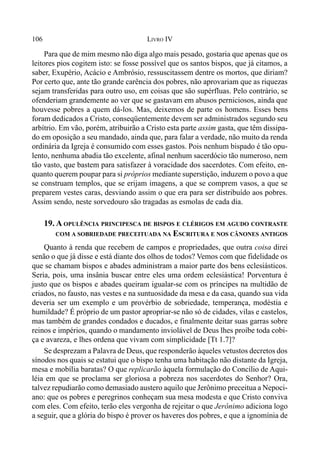 106 LIVRO IV
Para que de mim mesmo não diga algo mais pesado, gostaria que apenas que os
leitores pios cogitem isto: se fosse possível que os santos bispos, que já citamos, a
saber, Exupério, Acácio e Ambrósio, ressuscitassem dentre os mortos, que diriam?
Por certo que, ante tão grande carência dos pobres, não aprovariam que as riquezas
sejam transferidas para outro uso, em coisas que são supérfluas. Pelo contrário, se
ofenderiam grandemente ao ver que se gastavam em abusos perniciosos, ainda que
houvesse pobres a quem dá-los. Mas, deixemos de parte os homens. Esses bens
foram dedicados a Cristo, conseqüentemente devem ser administrados segundo seu
arbítrio. Em vão, porém, atribuirão a Cristo esta parte assim gasta, que têm dissipa-
do em oposição a seu mandado, ainda que, para falar a verdade, não muito da renda
ordinária da Igreja é consumido com esses gastos. Pois nenhum bispado é tão opu-
lento, nenhuma abadia tão excelente, afinal nenhum sacerdócio tão numeroso, nem
tão vasto, que bastem para satisfazer à voracidade dos sacerdotes. Com efeito, en-
quanto querem poupar para si próprios mediante superstição, induzem o povo a que
se construam templos, que se erijam imagens, a que se comprem vasos, a que se
preparem vestes caras, desviando assim o que era para ser distribuído aos pobres.
Assim sendo, neste sorvedouro são tragadas as esmolas de cada dia.
19. A OPULÊNCIA PRINCIPESCA DE BISPOS E CLÉRIGOS EM AGUDO CONTRASTE
COM A SOBRIEDADE PRECEITUADA NA ESCRITURA E NOS CÂNONES ANTIGOS
Quanto à renda que recebem de campos e propriedades, que outra coisa direi
senão o que já disse e está diante dos olhos de todos? Vemos com que fidelidade os
que se chamam bispos e abades administram a maior parte dos bens eclesiásticos.
Seria, pois, uma insânia buscar entre eles uma ordem eclesiástica! Porventura é
justo que os bispos e abades queiram igualar-se com os príncipes na multidão de
criados, no fausto, nas vestes e na suntuosidade da mesa e da casa, quando sua vida
deveria ser um exemplo e um provérbio de sobriedade, temperança, modéstia e
humildade? É próprio de um pastor apropriar-se não só de cidades, vilas e castelos,
mas também de grandes condados e ducados, e finalmente deitar suas garras sobre
reinos e impérios, quando o mandamento inviolável de Deus lhes proíbe toda cobi-
ça e avareza, e lhes ordena que vivam com simplicidade [Tt 1.7]?
Se desprezam a Palavra de Deus, que responderão àqueles vetustos decretos dos
sínodos nos quais se estatui que o bispo tenha uma habitação não distante da Igreja,
mesa e mobília baratas? O que replicarão àquela formulação do Concílio de Aqui-
léia em que se proclama ser gloriosa a pobreza nos sacerdotes do Senhor? Ora,
talvez repudiarão como demasiado austero aquilo que Jerônimo preceitua a Nepoci-
ano: que os pobres e peregrinos conheçam sua mesa modesta e que Cristo conviva
com eles. Com efeito, terão eles vergonha de rejeitar o que Jerônimo adiciona logo
a seguir, que a glória do bispo é prover os haveres dos pobres, e que a ignomínia de
 