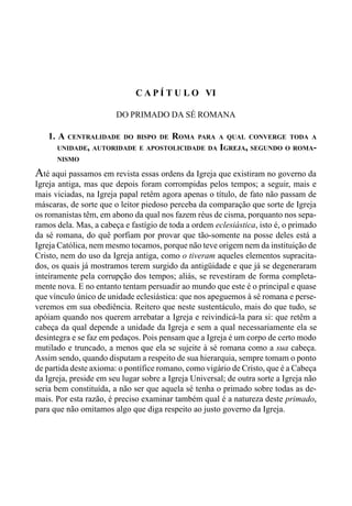 108 LIVRO IV
C A P Í T U L O VI
DO PRIMADO DA SÉ ROMANA
1. A CENTRALIDADE DO BISPO DE ROMA PARA A QUAL CONVERGE TODA A
UNIDADE, AUTORIDADE E APOSTOLICIDADE DA IGREJA, SEGUNDO O ROMA-
NISMO
Até aqui passamos em revista essas ordens da Igreja que existiram no governo da
Igreja antiga, mas que depois foram corrompidas pelos tempos; a seguir, mais e
mais viciadas, na Igreja papal retêm agora apenas o título, de fato não passam de
máscaras, de sorte que o leitor piedoso perceba da comparação que sorte de Igreja
os romanistas têm, em abono da qual nos fazem réus de cisma, porquanto nos sepa-
ramos dela. Mas, a cabeça e fastígio de toda a ordem eclesiástica, isto é, o primado
da sé romana, do quê porfiam por provar que tão-somente na posse deles está a
Igreja Católica, nem mesmo tocamos, porque não teve origem nem da instituição de
Cristo, nem do uso da Igreja antiga, como o tiveram aqueles elementos supracita-
dos, os quais já mostramos terem surgido da antigüidade e que já se degeneraram
inteiramente pela corrupção dos tempos; aliás, se revestiram de forma completa-
mente nova. E no entanto tentam persuadir ao mundo que este é o principal e quase
que vínculo único de unidade eclesiástica: que nos apeguemos à sé romana e perse-
veremos em sua obediência. Reitero que neste sustentáculo, mais do que tudo, se
apóiam quando nos querem arrebatar a Igreja e reivindicá-la para si: que retêm a
cabeça da qual depende a unidade da Igreja e sem a qual necessariamente ela se
desintegra e se faz em pedaços. Pois pensam que a Igreja é um corpo de certo modo
mutilado e truncado, a menos que ela se sujeite à sé romana como a sua cabeça.
Assim sendo, quando disputam a respeito de sua hierarquia, sempre tomam o ponto
de partida deste axioma: o pontífice romano, como vigário de Cristo, que é a Cabeça
da Igreja, preside em seu lugar sobre a Igreja Universal; de outra sorte a Igreja não
seria bem constituída, a não ser que aquela sé tenha o primado sobre todas as de-
mais. Por esta razão, é preciso examinar também qual é a natureza deste primado,
para que não omitamos algo que diga respeito ao justo governo da Igreja.
 