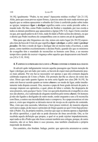 110 LIVRO IV
16.18]; igualmente: “Pedro, tu me amas? Apascenta minhas ovelhas” [Jo 21.15].
Aliás, para que essas provas sejam firmes, é preciso antes de mais nada mostrar que
àquele que se ordena apascentar o rebanho de Cristo é conferido poder sobre todas
as igrejas; tampouco ligar e desligar significa outra coisa senão presidir sobre o
mundo todo. De fato, como Pedro recebera do Senhor o mandado, por isso exorta a
todos os demais presbíteros que apascentem a Igreja [1Pe 5.2]. Aqui é lícito concluir
ou que, por aquela palavra de Cristo, nada foi dado a Pedro acima dos demais, ou que
o direito que Pedro recebera ele compartilhou com os outros em pé de igualdade.
Mas para que não litiguemos em vão, temos em outro lugar [Jo 20.23] exposi-
ção clara da boca de Cristo do que significa ligar e desligar, a saber: reter e perdoar
pecados. De fato o modo de ligar e desligar não só mostra toda a Escritura, a cada
passo, como também excelentemente o declara Paulo, quando diz que os ministros
do evangelho têm o mandado de reconciliar os homens com Deus, e ao mesmo
tempo têm o poder de exercer vingança sobre aqueles que desprezarem este benefí-
cio [1Co 5.18; 10.6].
4. TAMPOUCO O PRIMADO EXCLUSIVO A PEDRO CONFERE O PODER DAS CHAVES
Já adverti quão indignamente torcem aquelas passagens que fazem menção de
ligar e desligar, por um lado; por outro, se haverá de expor mais profusamente pou-
co mais adiante. Por ora faz-se necessário ver apenas o que eles extraem daquela
celebrada resposta de Cristo a Pedro. Ele promete dar-lhe as chaves do reino dos
céus. Disse que tudo quanto ligasse na terra seria ligado nos céus [Mt 16.19]. Se
entre nós houver acordo quanto ao termo chaves e ao modo de ligar, então imedia-
tamente toda disputa cessará. Ora, mesmo o papa de bom grado deixará de parte o
encargo imposto aos apóstolos, o qual, pleno de labor e enfado, lhe despojaria de
seus prazeres, sem qualquer lucro. Uma vez que pela doutrina do evangelho os céus
nos são abertos, ela é adornada de elegante metáfora pelo termo chaves. Os homens
já não são ligados e desligados de outro modo, senão enquanto a uns a fé reconcilia
com Deus, a outros sua incredulidade mais o comprova. Se o papa assumisse só isto
para si, creio que ninguém se deixaria mover de inveja ou do espírito de contenda.
Mas, visto que esta sucessão, laboriosa e bem pouco rentável, de maneira alguma
sorri para o papa, já daí nasce o princípio de litígio quanto ao que Cristo haja prome-
tido a Pedro. Eu, da própria matéria, concluo que aqui se denota apenas a dignidade
do ofício apostólico, a qual não se pode dissociar do ônus envolvido. Ora, se for
recebida aquela definição que propus, a qual só se pode rejeitar impudentemente,
aqui nada se dá a Pedro que não fosse comum também aos colegas, porque, de outra
maneira, não só se faria dano à suas pessoas, mas também claudicaria a própria
majestade da doutrina.
Em contrário, eles bradam. Indago, porém: que aproveita arremeter-se contra
 