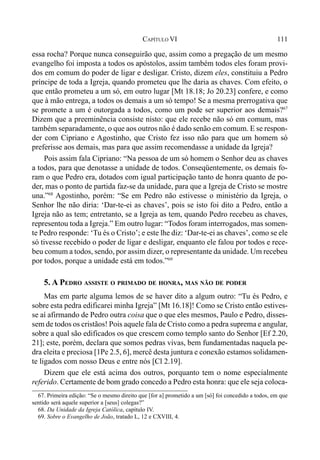 111CAPÍTULO VI
essa rocha? Porque nunca conseguirão que, assim como a pregação de um mesmo
evangelho foi imposta a todos os apóstolos, assim também todos eles foram provi-
dos em comum do poder de ligar e desligar. Cristo, dizem eles, constituiu a Pedro
príncipe de toda a Igreja, quando prometeu que lhe daria as chaves. Com efeito, o
que então prometeu a um só, em outro lugar [Mt 18.18; Jo 20.23] confere, e como
que à mão entrega, a todos os demais a um só tempo! Se a mesma prerrogativa que
se promete a um é outorgada a todos, como um pode ser superior aos demais?67
Dizem que a preeminência consiste nisto: que ele recebe não só em comum, mas
também separadamente, o que aos outros não é dado senão em comum. E se respon-
der com Cipriano e Agostinho, que Cristo fez isso não para que um homem só
preferisse aos demais, mas para que assim recomendasse a unidade da Igreja?
Pois assim fala Cipriano: “Na pessoa de um só homem o Senhor deu as chaves
a todos, para que denotasse a unidade de todos. Conseqüentemente, os demais fo-
ram o que Pedro era, dotados com igual participação tanto de honra quanto de po-
der, mas o ponto de partida faz-se da unidade, para que a Igreja de Cristo se mostre
una.”68
Agostinho, porém: “Se em Pedro não estivesse o ministério da Igreja, o
Senhor lhe não diria: ‘Dar-te-ei as chaves’, pois se isto foi dito a Pedro, então a
Igreja não as tem; entretanto, se a Igreja as tem, quando Pedro recebeu as chaves,
representou toda a Igreja.” Em outro lugar: “Todos foram interrogados, mas somen-
te Pedro responde: ‘Tu és o Cristo’; e este lhe diz: ‘Dar-te-ei as chaves’, como se ele
só tivesse recebido o poder de ligar e desligar, enquanto ele falou por todos e rece-
beu comum a todos, sendo, por assim dizer, o representante da unidade. Um recebeu
por todos, porque a unidade está em todos.”69
5. A PEDRO ASSISTE O PRIMADO DE HONRA, MAS NÃO DE PODER
Mas em parte alguma lemos de se haver dito a algum outro: “Tu és Pedro, e
sobre esta pedra edificarei minha Igreja” [Mt 16.18]! Como se Cristo então estives-
se aí afirmando de Pedro outra coisa que o que eles mesmos, Paulo e Pedro, disses-
sem de todos os cristãos! Pois aquele fala de Cristo como a pedra suprema e angular,
sobre a qual são edificados os que crescem como templo santo do Senhor [Ef 2.20,
21]; este, porém, declara que somos pedras vivas, bem fundamentadas naquela pe-
dra eleita e preciosa [1Pe 2.5, 6], mercê desta juntura e conexão estamos solidamen-
te ligados com nosso Deus e entre nós [Cl 2.19].
Dizem que ele está acima dos outros, porquanto tem o nome especialmente
referido. Certamente de bom grado concedo a Pedro esta honra: que ele seja coloca-
67. Primeira edição: “Se o mesmo direito que [for a] prometido a um [só] foi concedido a todos, em que
sentido será aquele superior a [seus] colegas?”
68. Da Unidade da Igreja Católica, capítulo IV.
69. Sobre o Evangelho de João, tratado L, 12 e CXVIII, 4.
 