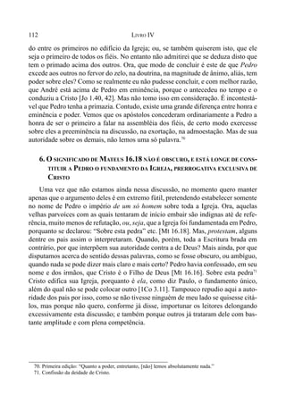 112 LIVRO IV
70. Primeira edição: “Quanto a poder, entretanto, [não] lemos absolutamente nada.”
71. Confissão da deidade de Cristo.
do entre os primeiros no edifício da Igreja; ou, se também quiserem isto, que ele
seja o primeiro de todos os fiéis. No entanto não admitirei que se deduza disto que
tem o primado acima dos outros. Ora, que modo de concluir é este de que Pedro
excede aos outros no fervor do zelo, na doutrina, na magnitude de ânimo, aliás, tem
poder sobre eles? Como se realmente eu não pudesse concluir, e com melhor razão,
que André está acima de Pedro em eminência, porque o antecedeu no tempo e o
conduziu a Cristo [Jo 1.40, 42]. Mas não tomo isso em consideração. É incontestá-
vel que Pedro tenha a primazia. Contudo, existe uma grande diferença entre honra e
eminência e poder. Vemos que os apóstolos concederam ordinariamente a Pedro a
honra de ser o primeiro a falar na assembléia dos fiéis, de certo modo exercesse
sobre eles a preeminência na discussão, na exortação, na admoestação. Mas de sua
autoridade sobre os demais, não lemos uma só palavra.70
6. O SIGNIFICADO DE MATEUS 16.18 NÃO É OBSCURO, E ESTÁ LONGE DE CONS-
TITUIR A PEDRO O FUNDAMENTO DA IGREJA, PRERROGATIVA EXCLUSIVA DE
CRISTO
Uma vez que não estamos ainda nessa discussão, no momento quero manter
apenas que o argumento deles é em extremo fútil, pretendendo estabelecer somente
no nome de Pedro o império de um só homem sobre toda a Igreja. Ora, aquelas
velhas parvoíces com as quais tentaram de início embair são indignas até de refe-
rência, muito menos de refutação, ou, seja, que a Igreja foi fundamentada em Pedro,
porquanto se declarou: “Sobre esta pedra” etc. [Mt 16.18]. Mas, protestam, alguns
dentre os pais assim o interpretaram. Quando, porém, toda a Escritura brada em
contrário, por que interpõem sua autoridade contra a de Deus? Mais ainda, por que
disputamos acerca do sentido dessas palavras, como se fosse obscuro, ou ambíguo,
quando nada se pode dizer mais claro e mais certo? Pedro havia confessado, em seu
nome e dos irmãos, que Cristo é o Filho de Deus [Mt 16.16]. Sobre esta pedra71
Cristo edifica sua Igreja, porquanto é ela, como diz Paulo, o fundamento único,
além do qual não se pode colocar outro [1Co 3.11]. Tampouco repudio aqui a auto-
ridade dos pais por isso, como se não tivesse ninguém de meu lado se quisesse citá-
los, mas porque não quero, conforme já disse, importunar os leitores delongando
excessivamente esta discussão; e também porque outros já trataram dele com bas-
tante amplitude e com plena competência.
 