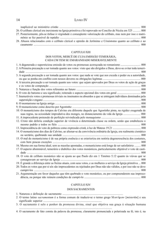 14 LIVRO IV
inaplicável ao ministério cristão ................................................................................................................. 000
26. O celibato clerical era inexistente na Igreja primitiva e foi reprovado no Concílio de Nicéia em 325 ........... 000
27. Posteriormente, pôs-se ênfase à virgindade e conseqüente valorização do celibato, mas nem por isso o matri-
mônio se fez passível de repúdio ................................................................................................................. 000
28. Abusos relacionados com o celibato clerical e opinião de Jerônimo e Crisóstomo quanto ao celibato e ao
casamento .................................................................................................................................................... 000
CAPITULO XIII
DOS VOTOS, MERCÊ DE CUJA EMISSÃO TEMERÁRIA,
CADAUM TEM SE EMARANHADO MISERAVELMENTE
1. A degenerada e supersticiosa emissão de votos ou promessas acoroçoada no romanismo ............................ 000
2. A Primeira precaução a ser tomada quanto aos votos: visto que são dirigidos a Deus, deve-se evitar toda temeri-
dade ............................................................................................................................................................... 000
3. A segunda precaução a ser tomada quanto aos votos: que nada se vote que nos exceda o poder ou a autoridade,
ou que se ponha em conflito com nossos deveres ou obrigações legítmas ..................................................... 000
4. A terceira precaução a ser tomada quanto aos votos: que sejam aprovados por Deus os votos de ação de graças
e os votos de compunção ................................................................................................................................ 000
5. Natureza e função dos votos referentes ao futuro .......................................................................................... 000
6. O voto do batismo e seu significado; reiterado o aspecto opcional dos votos em geral ................................. 000
7. Inumeráveis votos e promessas triviais ou insensatos ou absurdos a que se entregam indivíduos dominados pela
superstição e engano ......................................................................................................................................... 000
8. O montanismo na Igreja antiga ........................................................................................................................ 000
9. O monasticismo como descrito por Agostinho ................................................................................................ 000
10. O monasticismo dos tempos de Calvino era diferente daquele que Agostinho pinta, na rigidez exagerada de
suas regras, na ociosidade improdutiva dos monges, no distanciamento da vida da Igreja ........................ 000
11. A improcedente pretensão de perfeição reivindicada pelo monaquismo ....................................................... 000
12. Cristo não deferiu condição superior de vivência a determinada classe ou ordem, senão que estabeleceu o
mesmo padrão a todos os fiéis .................................................................................................................... 000
13. Improcedência do voto de pobreza como expressão cristã, à luz de Mateus 19.21 ....................................... 000
14. O monasticismo dos dias de Calvino, ao alienar-se da convivência ordinária da Igreja, era realmente cismático
ou sectário, quebrando sua unidade ............................................................................................................. 000
15. O mal do monasticismo é de sua própria essência e se exterioriza em notória degenerescência dos costumes,
com bem poucas exceções ........................................................................................................................... 000
16. Mesmo em sua forma ideal, sem as mazelas apontadas, o monasticismo está longe de ser satisfatório ......... 000
17. O aspecto abominável, temerário e diabólico dos votos monásticos, particularmente objetável o voto de casti-
dade ............................................................................................................................................................... 000
18. O voto de celibato monástico não se ajusta ao que Paulo diz em 1 Timóteo 5.12 quanto às viúvas que se
consagravam ao serviço da Igreja ................................................................................................................ 000
19. É grande a diferença entre as freiras atuais, com seus votos, e as mulheres a serviço da Igreja primitiva ... 000
20. Todos os votos que por si sós são improcedentes ou rejeitados por Deus não são válidos, e por isso não se deve
cumpri-los ................................................................................................................................................... 000
21. Argumentação em favor daqueles que têm quebrado o voto monástico, ou por compreenderem sua improce-
dência, ou porque não reúnem condições de cumpri-lo ............................................................................... 000
CAPITULO XIV
DOS SACRAMENTOS
1. Natureza e definição de sacramento .....................................................................................
2. O termo latino sacramentum é a forma comum de traduzir-se o termo grego Musth,rion [misteri(n] e seu
significado superior .................................................................................
3. O sacramento é selo e penhor da promessa divina, sinal que objetiva sua graça à situação humana
...............................................................................................................................
4. O sacramento de fato consta da palavra da promessa, claramente pronunciada e polarizada na fé, isto é, na
 