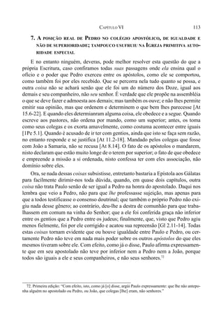 113CAPÍTULO VI
7. A POSIÇÃO REAL DE PEDRO NO COLÉGIO APOSTÓLICO, DE IGUALDADE E
NÃO DE SUPERIORIDADE; TAMPOUCO USUFRUIU NA IGREJA PRIMITIVA AUTO-
RIDADE ESPECIAL
E no entanto ninguém, deveras, pode melhor resolver esta questão do que a
própria Escritura, caso confiramos todas suas passagens onde ela ensina qual o
ofício e o poder que Pedro exerceu entre os apóstolos, como ele se comportou,
como também foi por eles recebido. Que se percorra nela tudo quanto se possa, e
outra coisa não se achará senão que ele foi um do número dos Doze, igual aos
demais e seu companheiro, não seu senhor. É verdade que ele propõe na assembléia
o que se deve fazer e admoesta aos demais; mas também os ouve; e não lhes permite
emitir sua opinião, mas que ordenem e determinem o que bem lhes parecesse [At
15.6-22]. E quando eles determianram alguma coisa, ele obedece e a segue. Quando
escreve aos pastores, não ordena por mando, como um superior; antes, os toma
como seus colegas e os exorta amavelmente, como costuma acontecer entre iguais
[1Pe 5.1]. Quando é acusado de ir ter com gentios, ainda que isto se faça sem razão,
no entanto responde e se justifica [At 11.2-18]. Mandado pelos colegas que fosse
com João a Samaria, não se recusa [At 8.14]. O fato de os apóstolos o mandarem,
nisto declaram que estão muito longe de o terem por superior; o fato de que obedece
e empreende a missão a si ordenada, nisto confessa ter com eles associação, não
domínio sobre eles.
Ora, se nada dessas coisas subsistisse, entretanto bastaria a Epístola aos Gálatas
para facilmente dirimir-nos toda dúvida, quando, em quase dois capítulos, outra
coisa não trata Paulo senão de ser igual a Pedro na honra do apostolado. Daqui nos
lembra que veio a Pedro, não para que lhe professasse sujeição, mas apenas para
que a todos testificasse o consenso doutrinal; que também o próprio Pedro não exi-
giu nada desse gênero; ao contrário, deu-lhe a destra de comunhão para que traba-
lhassem em comum na vinha do Senhor; que a ele foi conferida graça não inferior
entre os gentios que a Pedro entre os judeus; finalmente, que, visto que Pedro agiu
menos fielmente, foi por ele corrigido e acatou sua repreensão [Gl 2.11-14]. Todas
estas coisas tornam evidente que ou houve igualdade entre Paulo e Pedro, ou cer-
tamente Pedro não teve em nada mais poder sobre os outros apóstolos do que eles
mesmos tiveram sobre ele. Com efeito, como já o disse, Paulo afirma expressamen-
te que em seu apostolado não teve por inferior nem a Pedro nem a João, porque
todos são iguais a ele e seus companheiros, e não seus senhores.72
72. Primeira edição: “Com efeito, isto, como já [o] disse, argúi Paulo expressamente: que lhe não antepo-
nha alguém no apostolado ou Pedro, ou João, que colegas [lhe] eram, não senhores.”
 