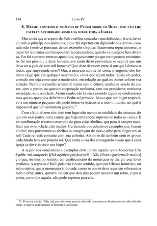 114 LIVRO IV
8. MESMO ADMITIDO O PRIMADO DE PEDRO SOBRE OS DOZE, ISSO NÃO LHE
FACULTA AUTORIDADE ABSOLUTA SOBRE TODA A IGREJA
Mas ainda que a respeito de Pedro eu lhes conceda o que defendem, isto é, haver
ele sido o príncipe dos apóstolos, e que foi superior em dignidade aos demais, con-
tudo não é motivo para que, de um exemplo singular, façam uma regra universal, e
o que foi feito uma vez transponham à perpetuidade, quando a situação é bem diver-
sa. Um foi supremo entre os apóstolos, seguramente porque eram poucos em núme-
ro. Se um presidiu a doze homens, em razão disso porventura se seguirá que um
deva ser o guia de cem mil homens? Que doze tivessem entre si um que liderasse a
todos, que surpreende nisso? Ora, a natureza admite tal coisa, o engenho dos ho-
mens exige que em qualquer assembléia, ainda que sejam todos iguais em poder,
contudo um seja como que o moderador, em relação ao qual os outros voltem sua
atenção. Nenhuma reunião senatorial existe sem o cônsul; nenhuma sessão de juí-
zes, sem o pretor, ou questor; corporação nenhuma, sem seu presidente; nenhuma
sociedade, sem seu chefe. Assim sendo, não haveria absurdo algum se confessásse-
mos que os apóstolos deferiram a Pedro tal primado. Mas o que tem lugar respecti-
vo a um número pequeno não pode tornar-se extensivo a todo o mundo, ao qual é
impossível que um só homem governe.73
Com efeito, dizem eles, isso tem lugar não menos na totalidade da natureza, do
que em suas partes, uma a uma: que haja um cabeça supremo de todas as coisas. E
em confirmação trazem o exemplo do grou e das abelhas, que para si sempre esco-
lhem um único chefe, não muitos. Certamente que admito os exemplos que trazem
a lume; mas porventura as abelhas se congregam de todo o orbe para eleger um só
rei? Cada rei está contente com sua colméia. Assim se dá também com os grous:
cada bando tem seu próprio rei. Que outra coisa daí conseguirão senão que a cada
igreja se deve atribuir seu bispo?
A seguir nos conclamam a exemplos civis: citam aquele verso homérico: Ouvk
avgaqo.n polukoirani,h [Ouk agath(n p(lykoiraní@ – Não é bom o governo de muitos]
e o que, no mesmo sentido, em enaltecimento da monarquia se diz em escritores
profanos. A resposta é fácil, pois não é neste sentido, quer por Ulisses homérico, ou
pelos outros, que a monarquia é louvada, como se um só deva reger em soberania a
todo o orbe; antes, querem indicar que dois não podem assumir um reino, e que o
poder, como diz aquele, não pode suportar parceria.
73. Primeira edição: “Mas, [o] que vale entre poucos, não é de transpolar-se diretamente ao orbe todo das
terras, a reger o qual nenhum só homem é suficiente.”
 