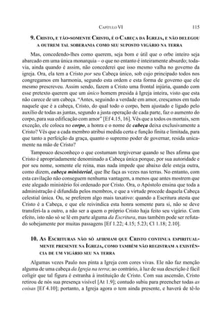 115CAPÍTULO VI
9. CRISTO, E TÃO-SOMENTE CRISTO, É O CABEÇA DA IGREJA, E NÃO DELEGOU
A OUTREM TAL SOBERANIA COMO SEU SUPOSTO VIGÁRIO NA TERRA
Mas, concedendo-lhes como querem, seja bom e útil que o orbe inteiro seja
abarcado em uma única monarquia – o que no entanto é inteiramente absurdo; toda-
via, ainda quando é assim, não concederei que isso mesmo valha no governo da
igreja. Ora, ela tem a Cristo por seu Cabeça único, sob cujo principado todos nos
congregamos em harmonia, segundo esta ordem e esta forma de governo que ele
mesmo prescreveu. Assim sendo, fazem a Cristo uma frontal injúria, quando com
esse pretexto querem que um único homem presida à Igreja inteira, visto que esta
não carece de um cabeça. “Antes, seguindo a verdade em amor, cresçamos em tudo
naquele que é a cabeça, Cristo, do qual todo o corpo, bem ajustado e ligado pelo
auxílio de todas as juntas, segundo a justa operação de cada parte, faz o aumento do
corpo, para sua edificação com amor” [Ef 4.15, 16]. Vês que a todos os mortais, sem
exceção, ele coloca no corpo, a honra e o nome de cabeça deixa exclusivamente a
Cristo? Vês que a cada membro atribui medida certa e função finita e limitada, para
que tanto a perfeição da graça, quanto o supremo poder de governar, resida unica-
mente na mão de Cristo?
Tampouco desconheço o que costumam tergiversar quando se lhes afirma que
Cristo é apropriadamente denominado a Cabeça única porque, por sua autoridade e
por seu nome, somente ele reina, mas nada impede que abaixo dele esteja outra,
como dizem, cabeça ministerial, que lhe faça as vezes nas terras. No entanto, com
esta cavilação não conseguem nenhuma vantagem, a menos que antes mostrem que
este alegado ministério foi ordenado por Cristo. Ora, o Apóstolo ensina que toda a
administração é difundida pelos membros, e que a virtude procede daquela Cabeça
celestial única. Ou, se preferem algo mais taxativo: quando a Escritura atesta que
Cristo é a Cabeça, e que ele reivindica esta honra somente para si, não se deve
transferi-la a outro, a não ser a quem o próprio Cristo haja feito seu vigário. Com
efeito, isto não só se lê em parte alguma da Escritura, mas também pode ser refuta-
do sobejamente por muitas passagens [Ef 1.22; 4.15; 5.23; Cl 1.18; 2.10].
10. AS ESCRITURAS NÃO SÓ AFIRMAM QUE CRISTO CONTINUA ESPIRITUAL-
MENTE PRESENTE NA IGREJA, COMO TAMBÉM NÃO REGISTRAM A EXISTÊN-
CIA DE UM VIGÁRIO SEU NA TERRA
Algumas vezes Paulo nos pinta a Igreja com cores vivas. Ele não faz menção
alguma de uma cabeça da Igreja na terra; ao contrário, à luz de sua descrição é fácil
coligir que tal figura é estranha à instituição de Cristo. Com sua ascensão, Cristo
retirou de nós sua presença visível [At 1.9]; contudo subiu para preencher todas as
coisas [Ef 4.10]; portanto, a Igreja agora o tem ainda presente, e haverá de tê-lo
 