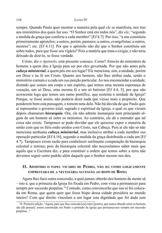 116 LIVRO IV
sempre. Quando Paulo quer mostrar a maneira pela qual ele se manifesta, nos traz
aos ministérios dos quais faz uso. “O Senhor está em todos nós”, diz ele, “segundo
a medida da graça que conferiu a cada membro” [Ef 4.7]. Por isso, “a uns constituiu
primeiramente apóstolos; a outros, porém, pastores; a outros, evangelistas; a outros,
mestres”; etc. [Ef 4.11]. Por que o apóstolo não diz que o Senhor constituiu um
sobre todos, para que fosse seu vigário? Pois a matéria que trata o exigia; e não teria
deixado de dizê-lo, se fosse verdade.
Cristo, diz o Apóstolo, está presente conosco. Como? Através do ministério de
homens a quem deu à Igreja para ser por eles governada. Por que não antes pela
cabeça ministerial, a quem pôs em seu lugar? Ele menciona, sim, a unidade, porém
em Deus e na fé em Cristo. Quanto aos homens, não lhes atribui nada, senão o
ministério comum e a cada um sua porção particular.Ao nos encomendar a unidade,
dizendo que somos um corpo e um espírito, que temos uma mesma esperança de
vocação, um só Deus, uma mesma fé e um só batismo [Ef 4.4, 5], por que não
acrescenta logo que temos um sumo pontífice, que sustenta a unidade da Igreja?
Porque, se fosse assim, não poderia dizer nada que viesse mais a propósito. Que
ponderem bem esta passagem, e tomem nota dela. Não há dúvida de que Paulo quis
aí representar o governo total, sagrado e espiritual da Igreja, o qual os que vieram
depois chamaram hierarquia. Ora, ele não admite monarquia nem principado al-
gum de um homem só entre os ministros. Ao contrário, ele dá a entender que tal
coisa não existe. Tampouco se pode duvidar que ele quisesse expor a maneira da
união com que os fiéis estão unidos com Cristo, sua Cabeça. Pois aí ele não só não
menciona nenhuma cabeça ministerial, mas inclusive atribui a cada membro sua
operação particular [Ef 4.16], segundo a medida da graça distribuída a cada um [Ef
4.7]. Tampouco existe razão para estabelecer sutilmente comparação da hierarquia
celestial e terrena; pois da hierarquia celestial não necessitamos saber mais que
aquilo que a Escritura diz; e para constituir a ordem que temos sobre a terra não
devemos seguir outro padrão além daquele que o Senhor mesmo nos deu.
11. ADMITIDO O PAPEL VICÁRIO DE PEDRO, NÃO HÁ COMO LOGICAMENTE
EMPRESTAR-LHE A NECESSÁRIA SUCESSÃO AO BISPO DE ROMA
Agora lhes farei outra concessão, a qual jamais obterão dos homens de mente sã
– isto é, que a primazia da Igreja foi fixada em Pedro, com vista a permanecer para
sempre por sucessão perpétua.74
Contudo, como convencerão que sua sé foi coloca-
da em Roma, que quem quer que fosse bispo dessa cidade presidiria ao mundo
inteiro? Com que direito vinculam a um lugar esta dignidade que foi dada sem
74. Primeira edição: “Agora, para que lhes conceda [eu] outro [ponto], que nunca obterão entre os homens
são [de pensar]: assim constituído em Pedro o primado da Igreja que permanecesse sempre em sucessão
perpétua...”
 